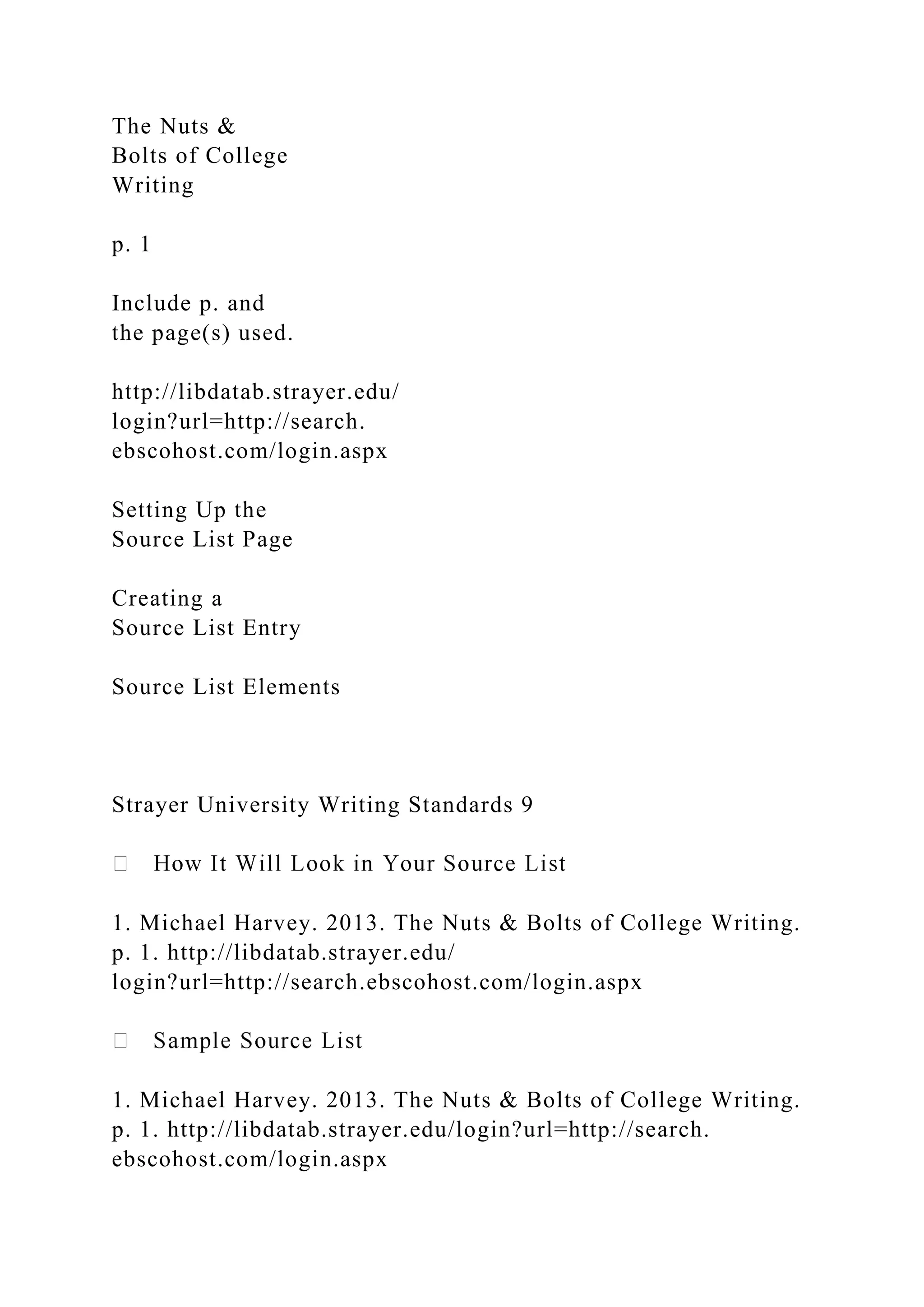 The Nuts &
Bolts of College
Writing
p. 1
Include p. and
the page(s) used.
http://libdatab.strayer.edu/
login?url=http://search.
ebscohost.com/login.aspx
Setting Up the
Source List Page
Creating a
Source List Entry
Source List Elements
Strayer University Writing Standards 9
1. Michael Harvey. 2013. The Nuts & Bolts of College Writing.
p. 1. http://libdatab.strayer.edu/
login?url=http://search.ebscohost.com/login.aspx
1. Michael Harvey. 2013. The Nuts & Bolts of College Writing.
p. 1. http://libdatab.strayer.edu/login?url=http://search.
ebscohost.com/login.aspx
 