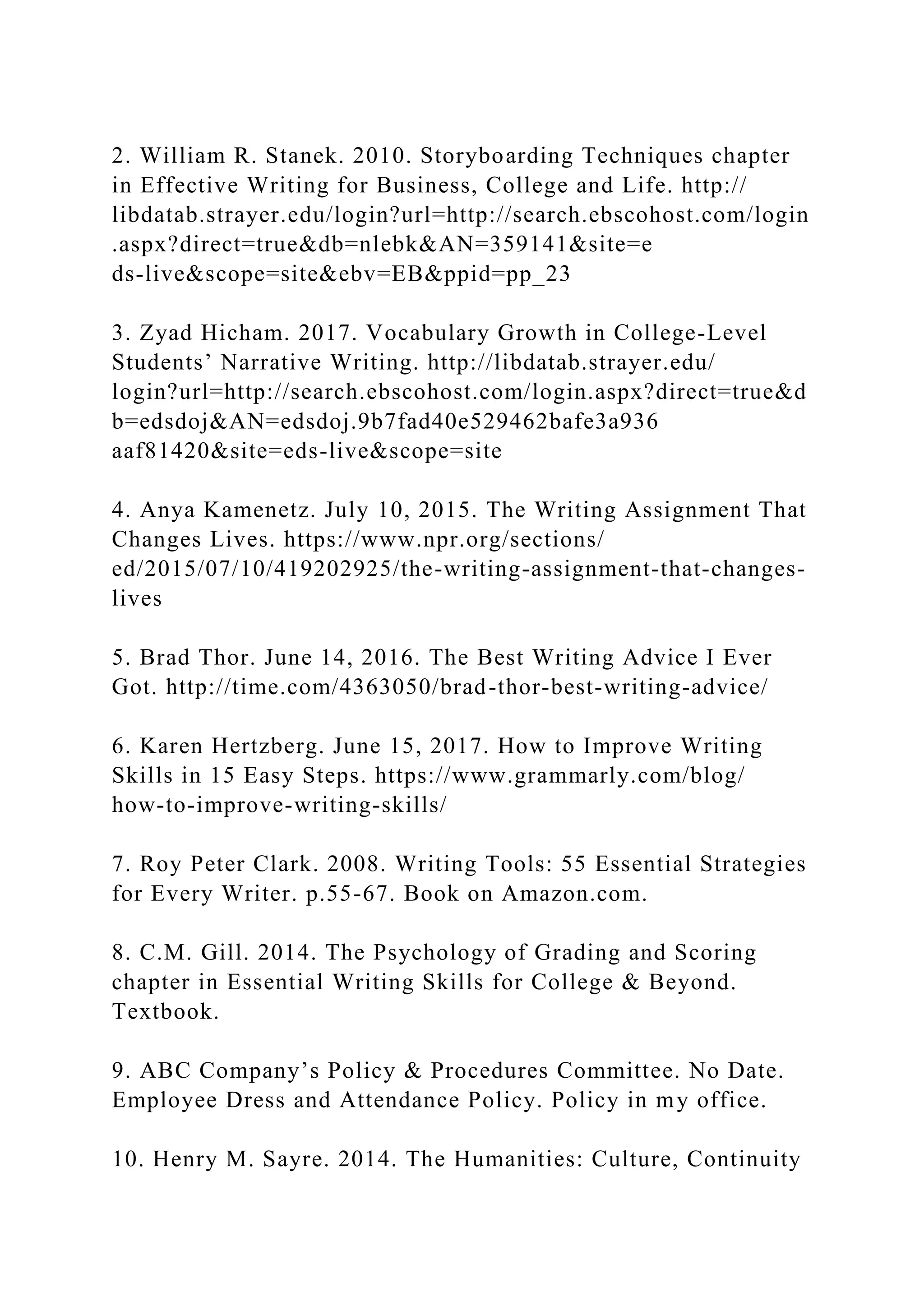 2. William R. Stanek. 2010. Storyboarding Techniques chapter
in Effective Writing for Business, College and Life. http://
libdatab.strayer.edu/login?url=http://search.ebscohost.com/login
.aspx?direct=true&db=nlebk&AN=359141&site=e
ds-live&scope=site&ebv=EB&ppid=pp_23
3. Zyad Hicham. 2017. Vocabulary Growth in College-Level
Students’ Narrative Writing. http://libdatab.strayer.edu/
login?url=http://search.ebscohost.com/login.aspx?direct=true&d
b=edsdoj&AN=edsdoj.9b7fad40e529462bafe3a936
aaf81420&site=eds-live&scope=site
4. Anya Kamenetz. July 10, 2015. The Writing Assignment That
Changes Lives. https://www.npr.org/sections/
ed/2015/07/10/419202925/the-writing-assignment-that-changes-
lives
5. Brad Thor. June 14, 2016. The Best Writing Advice I Ever
Got. http://time.com/4363050/brad-thor-best-writing-advice/
6. Karen Hertzberg. June 15, 2017. How to Improve Writing
Skills in 15 Easy Steps. https://www.grammarly.com/blog/
how-to-improve-writing-skills/
7. Roy Peter Clark. 2008. Writing Tools: 55 Essential Strategies
for Every Writer. p.55-67. Book on Amazon.com.
8. C.M. Gill. 2014. The Psychology of Grading and Scoring
chapter in Essential Writing Skills for College & Beyond.
Textbook.
9. ABC Company’s Policy & Procedures Committee. No Date.
Employee Dress and Attendance Policy. Policy in my office.
10. Henry M. Sayre. 2014. The Humanities: Culture, Continuity
 