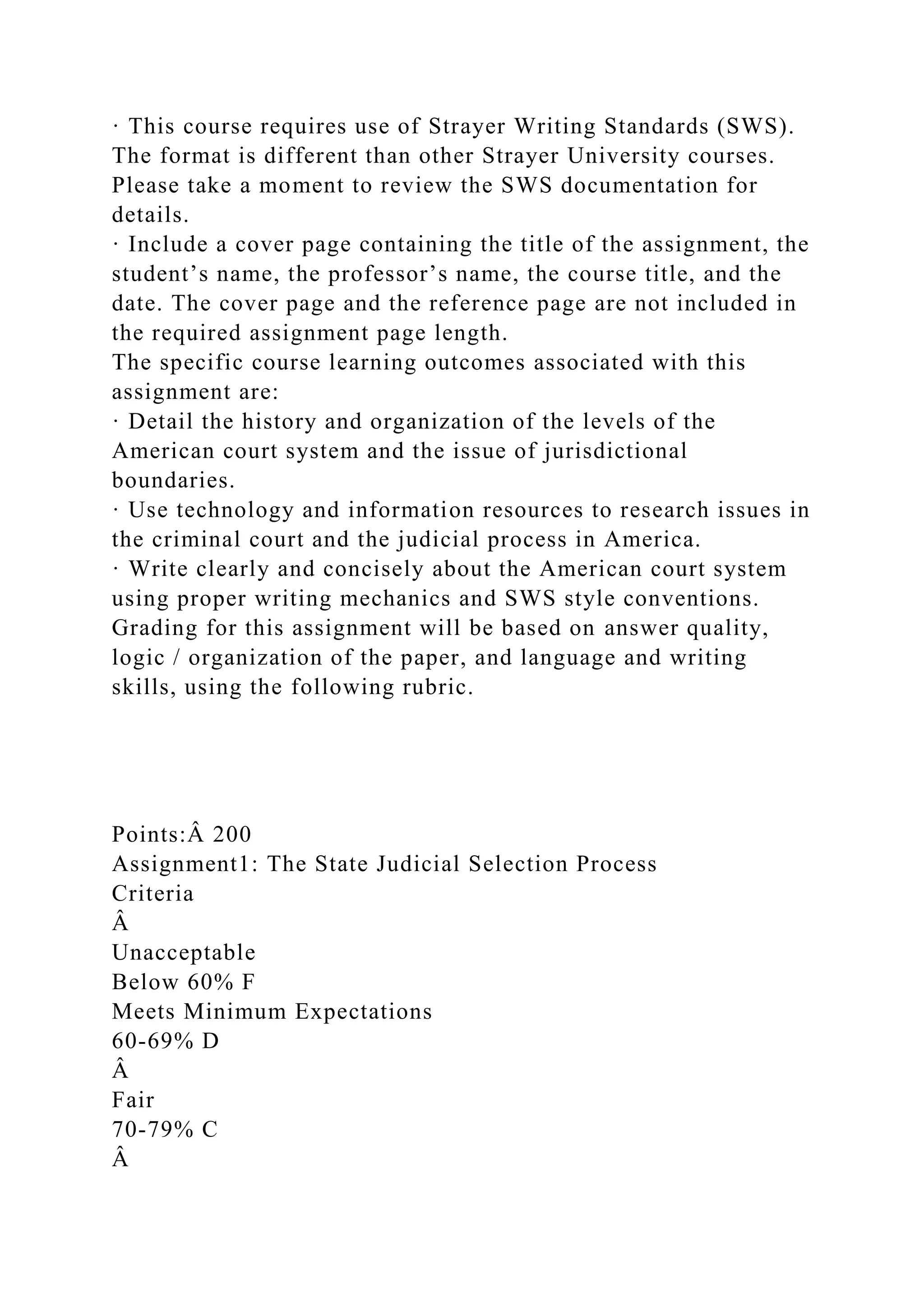 · This course requires use of Strayer Writing Standards (SWS).
The format is different than other Strayer University courses.
Please take a moment to review the SWS documentation for
details.
· Include a cover page containing the title of the assignment, the
student’s name, the professor’s name, the course title, and the
date. The cover page and the reference page are not included in
the required assignment page length.
The specific course learning outcomes associated with this
assignment are:
· Detail the history and organization of the levels of the
American court system and the issue of jurisdictional
boundaries.
· Use technology and information resources to research issues in
the criminal court and the judicial process in America.
· Write clearly and concisely about the American court system
using proper writing mechanics and SWS style conventions.
Grading for this assignment will be based on answer quality,
logic / organization of the paper, and language and writing
skills, using the following rubric.
Points:Â 200
Assignment1: The State Judicial Selection Process
Criteria
Â
Unacceptable
Below 60% F
Meets Minimum Expectations
60-69% D
Â
Fair
70-79% C
Â
 