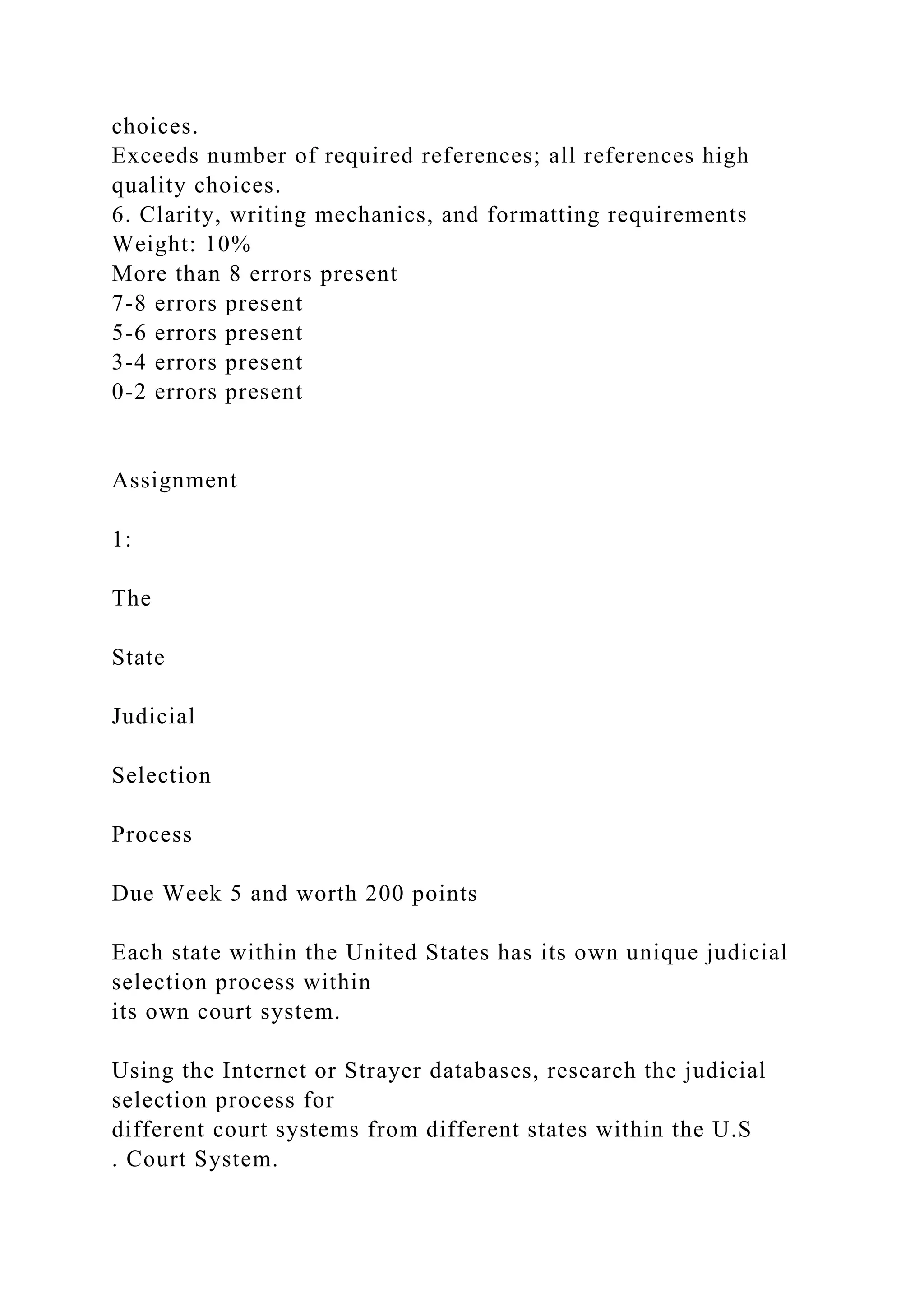 choices.
Exceeds number of required references; all references high
quality choices.
6. Clarity, writing mechanics, and formatting requirements
Weight: 10%
More than 8 errors present
7-8 errors present
5-6 errors present
3-4 errors present
0-2 errors present
Assignment
1:
The
State
Judicial
Selection
Process
Due Week 5 and worth 200 points
Each state within the United States has its own unique judicial
selection process within
its own court system.
Using the Internet or Strayer databases, research the judicial
selection process for
different court systems from different states within the U.S
. Court System.
 