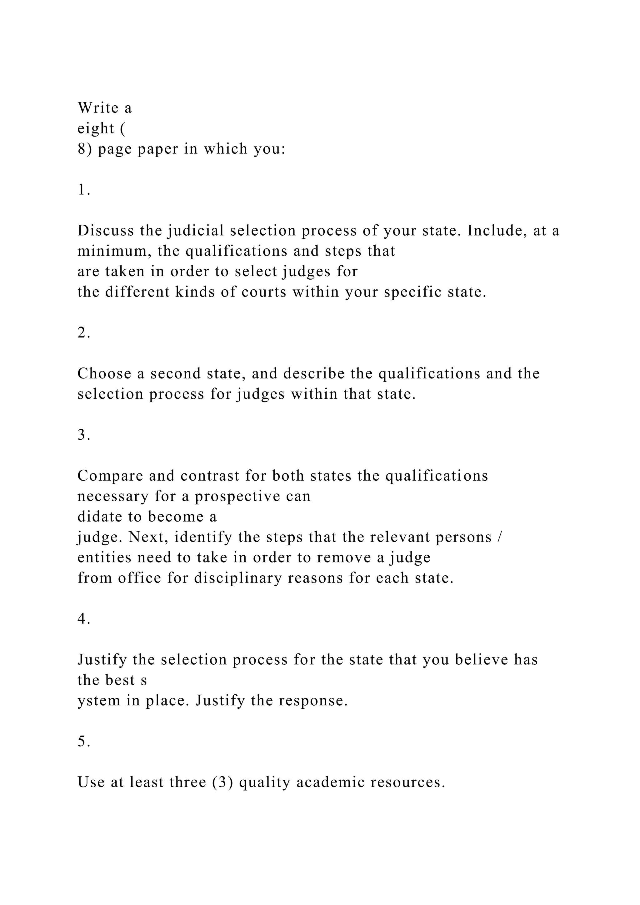 Write a
eight (
8) page paper in which you:
1.
Discuss the judicial selection process of your state. Include, at a
minimum, the qualifications and steps that
are taken in order to select judges for
the different kinds of courts within your specific state.
2.
Choose a second state, and describe the qualifications and the
selection process for judges within that state.
3.
Compare and contrast for both states the qualifications
necessary for a prospective can
didate to become a
judge. Next, identify the steps that the relevant persons /
entities need to take in order to remove a judge
from office for disciplinary reasons for each state.
4.
Justify the selection process for the state that you believe has
the best s
ystem in place. Justify the response.
5.
Use at least three (3) quality academic resources.
 