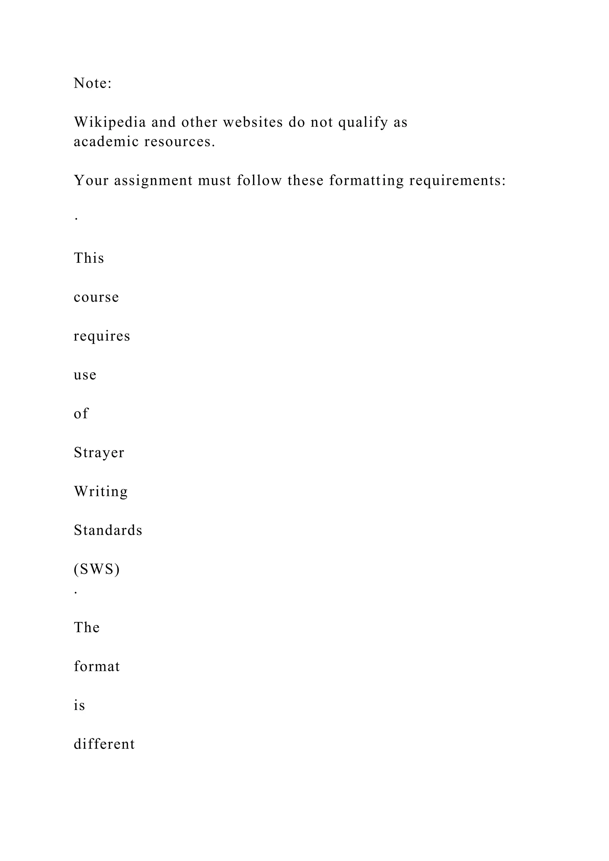 Note:
Wikipedia and other websites do not qualify as
academic resources.
Your assignment must follow these formatting requirements:
·
This
course
requires
use
of
Strayer
Writing
Standards
(SWS)
.
The
format
is
different
 