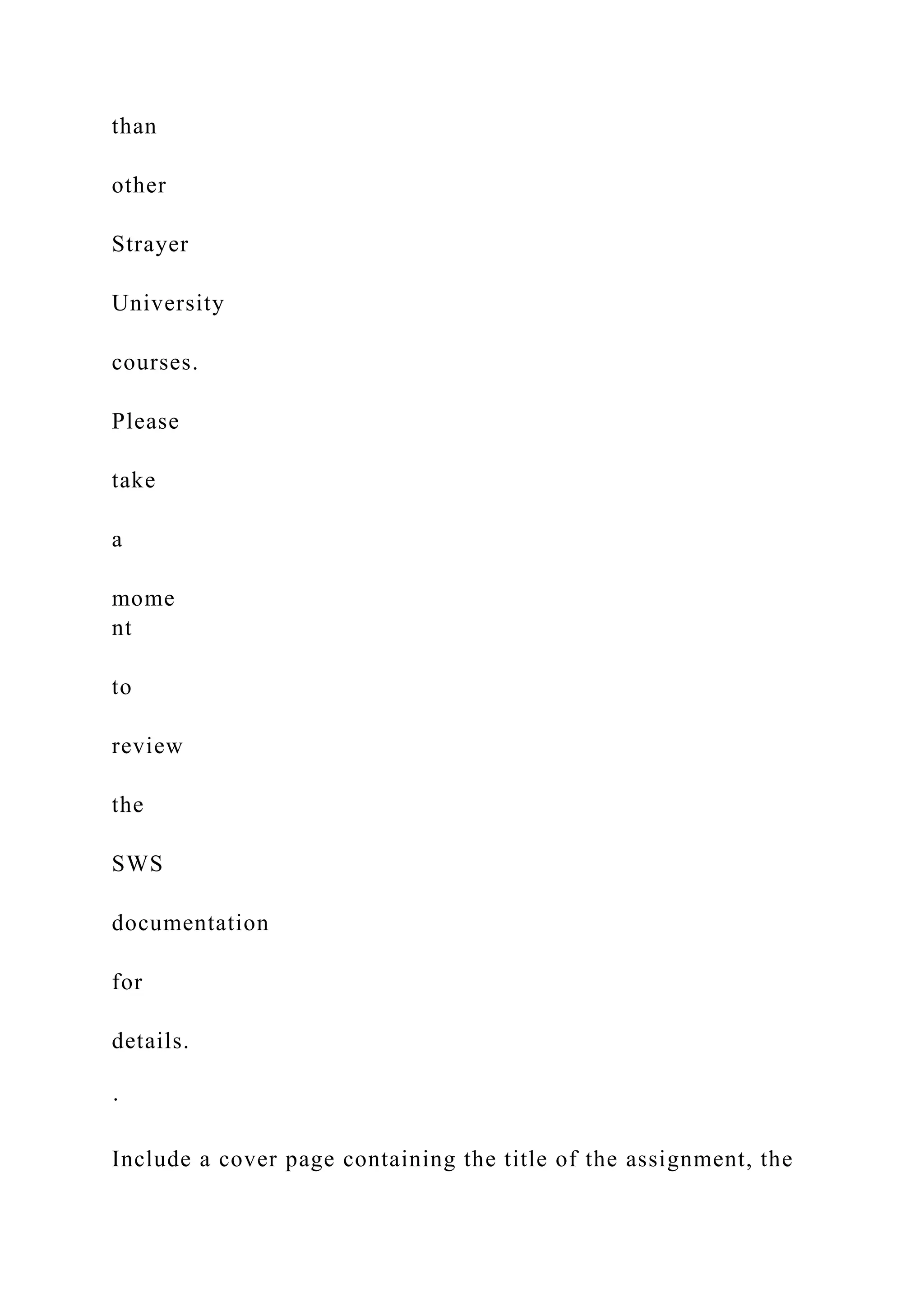 than
other
Strayer
University
courses.
Please
take
a
mome
nt
to
review
the
SWS
documentation
for
details.
·
Include a cover page containing the title of the assignment, the
 