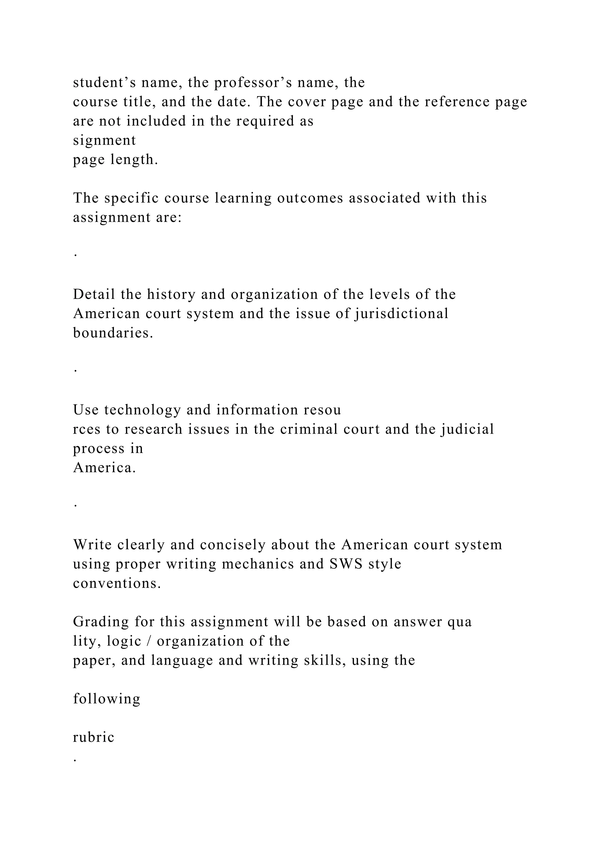 student’s name, the professor’s name, the
course title, and the date. The cover page and the reference page
are not included in the required as
signment
page length.
The specific course learning outcomes associated with this
assignment are:
·
Detail the history and organization of the levels of the
American court system and the issue of jurisdictional
boundaries.
·
Use technology and information resou
rces to research issues in the criminal court and the judicial
process in
America.
·
Write clearly and concisely about the American court system
using proper writing mechanics and SWS style
conventions.
Grading for this assignment will be based on answer qua
lity, logic / organization of the
paper, and language and writing skills, using the
following
rubric
.
 