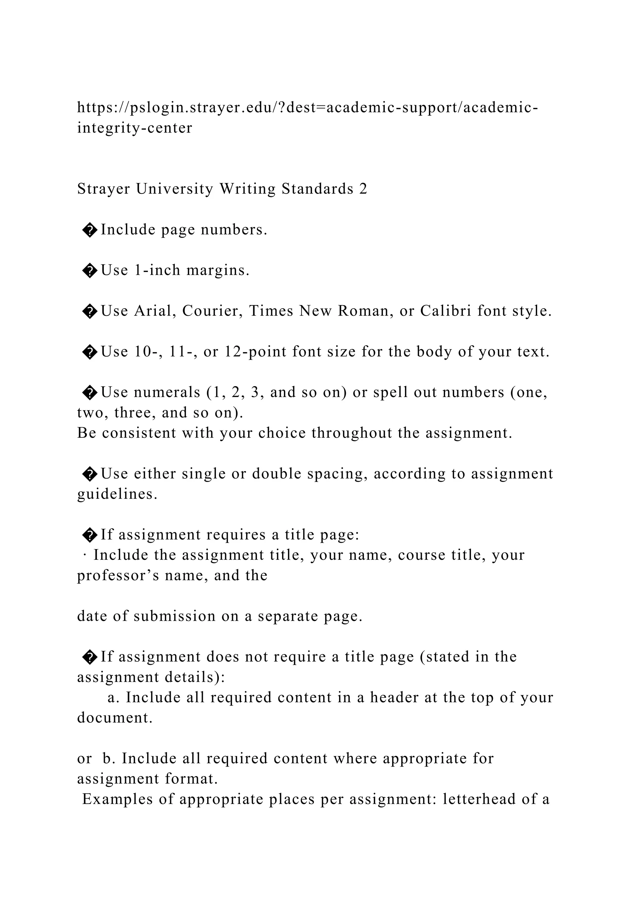 https://pslogin.strayer.edu/?dest=academic-support/academic-
integrity-center
Strayer University Writing Standards 2
� Include page numbers.
� Use 1-inch margins.
� Use Arial, Courier, Times New Roman, or Calibri font style.
� Use 10-, 11-, or 12-point font size for the body of your text.
� Use numerals (1, 2, 3, and so on) or spell out numbers (one,
two, three, and so on).
Be consistent with your choice throughout the assignment.
� Use either single or double spacing, according to assignment
guidelines.
� If assignment requires a title page:
· Include the assignment title, your name, course title, your
professor’s name, and the
date of submission on a separate page.
� If assignment does not require a title page (stated in the
assignment details):
a. Include all required content in a header at the top of your
document.
or b. Include all required content where appropriate for
assignment format.
Examples of appropriate places per assignment: letterhead of a
 