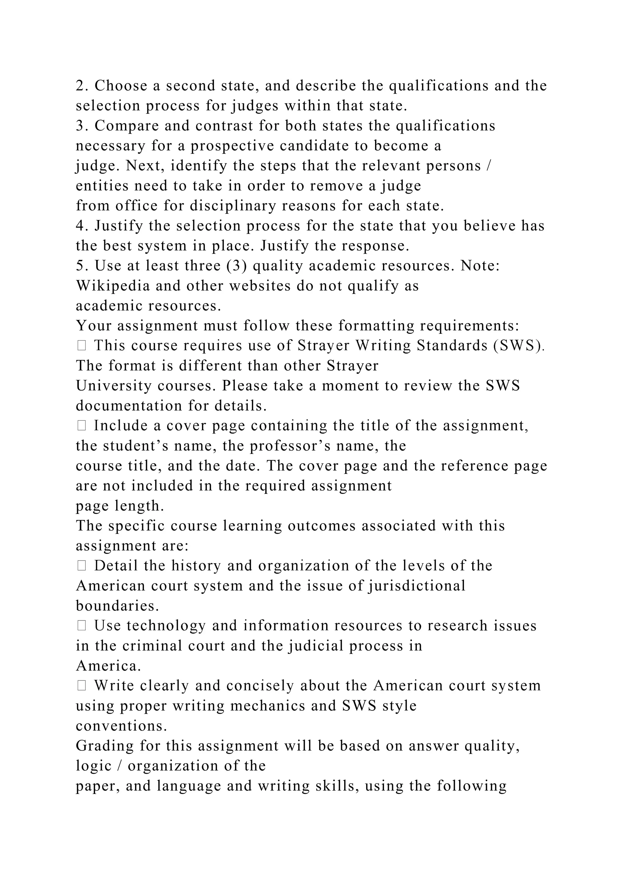 2. Choose a second state, and describe the qualifications and the
selection process for judges within that state.
3. Compare and contrast for both states the qualifications
necessary for a prospective candidate to become a
judge. Next, identify the steps that the relevant persons /
entities need to take in order to remove a judge
from office for disciplinary reasons for each state.
4. Justify the selection process for the state that you believe has
the best system in place. Justify the response.
5. Use at least three (3) quality academic resources. Note:
Wikipedia and other websites do not qualify as
academic resources.
Your assignment must follow these formatting requirements:
The format is different than other Strayer
University courses. Please take a moment to review the SWS
documentation for details.
the student’s name, the professor’s name, the
course title, and the date. The cover page and the reference page
are not included in the required assignment
page length.
The specific course learning outcomes associated with this
assignment are:
American court system and the issue of jurisdictional
boundaries.
h issues
in the criminal court and the judicial process in
America.
using proper writing mechanics and SWS style
conventions.
Grading for this assignment will be based on answer quality,
logic / organization of the
paper, and language and writing skills, using the following
 