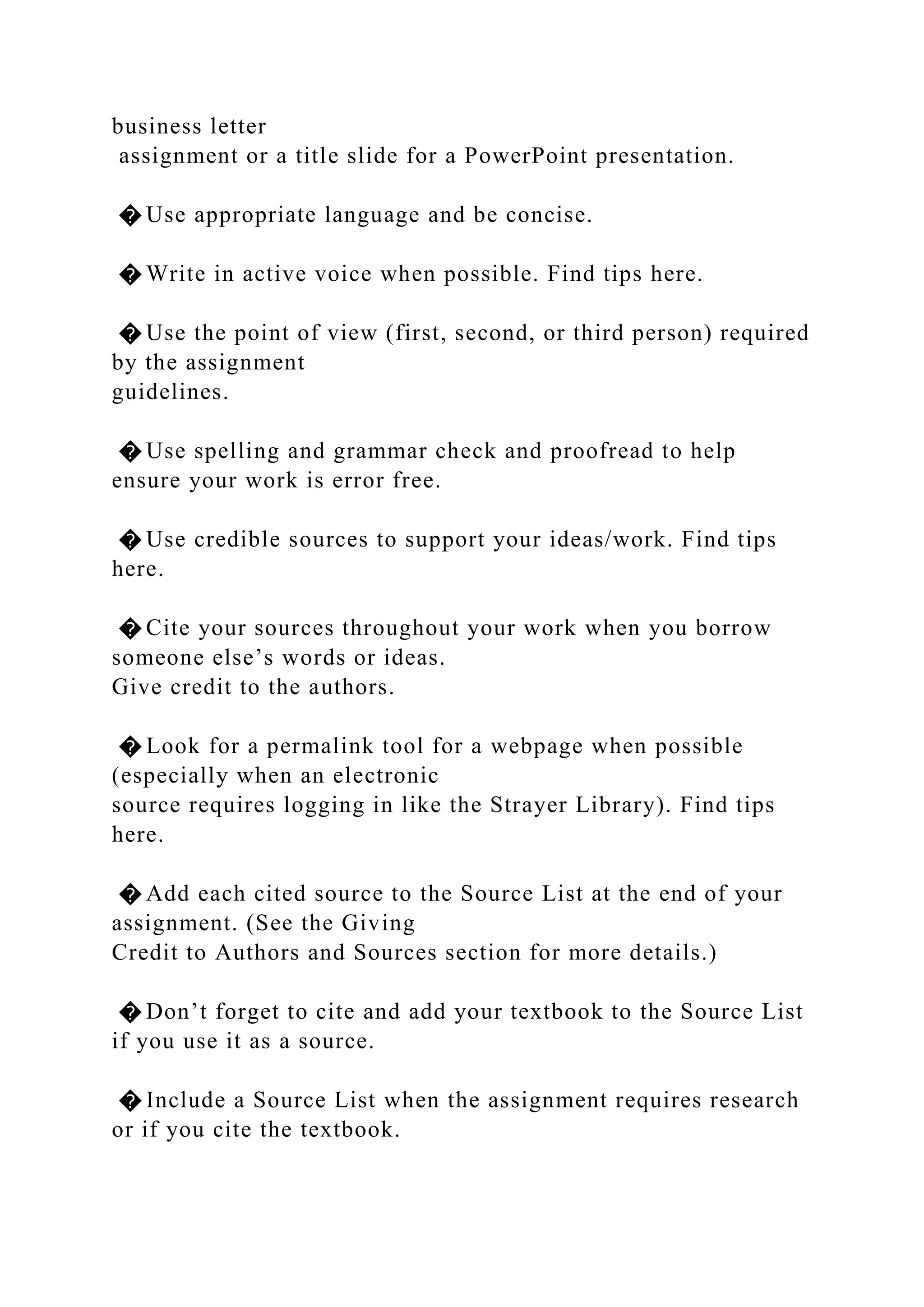 business letter
assignment or a title slide for a PowerPoint presentation.
� Use appropriate language and be concise.
� Write in active voice when possible. Find tips here.
� Use the point of view (first, second, or third person) required
by the assignment
guidelines.
� Use spelling and grammar check and proofread to help
ensure your work is error free.
� Use credible sources to support your ideas/work. Find tips
here.
� Cite your sources throughout your work when you borrow
someone else’s words or ideas.
Give credit to the authors.
� Look for a permalink tool for a webpage when possible
(especially when an electronic
source requires logging in like the Strayer Library). Find tips
here.
� Add each cited source to the Source List at the end of your
assignment. (See the Giving
Credit to Authors and Sources section for more details.)
� Don’t forget to cite and add your textbook to the Source List
if you use it as a source.
� Include a Source List when the assignment requires research
or if you cite the textbook.
 