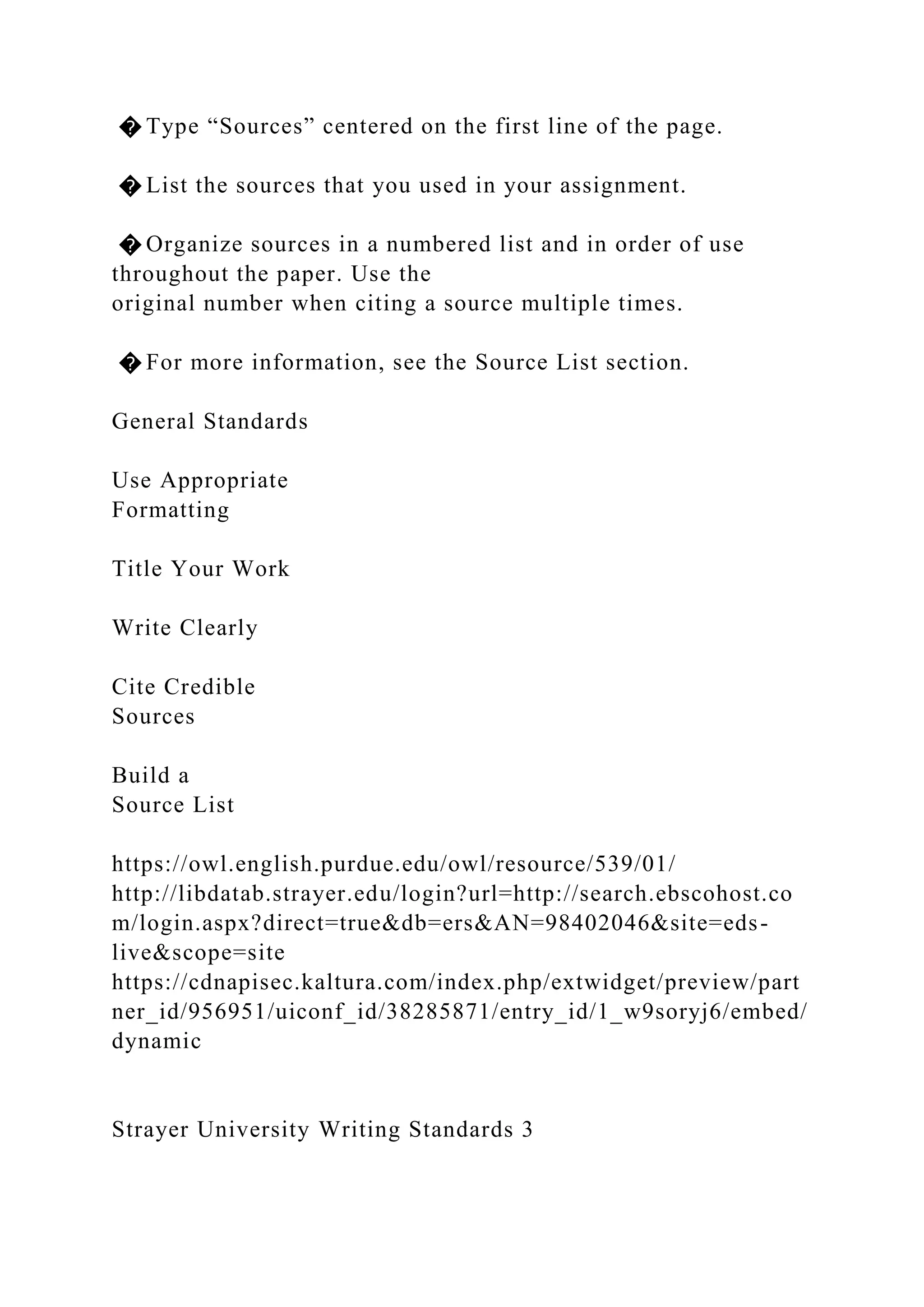 � Type “Sources” centered on the first line of the page.
� List the sources that you used in your assignment.
� Organize sources in a numbered list and in order of use
throughout the paper. Use the
original number when citing a source multiple times.
� For more information, see the Source List section.
General Standards
Use Appropriate
Formatting
Title Your Work
Write Clearly
Cite Credible
Sources
Build a
Source List
https://owl.english.purdue.edu/owl/resource/539/01/
http://libdatab.strayer.edu/login?url=http://search.ebscohost.co
m/login.aspx?direct=true&db=ers&AN=98402046&site=eds-
live&scope=site
https://cdnapisec.kaltura.com/index.php/extwidget/preview/part
ner_id/956951/uiconf_id/38285871/entry_id/1_w9soryj6/embed/
dynamic
Strayer University Writing Standards 3
 