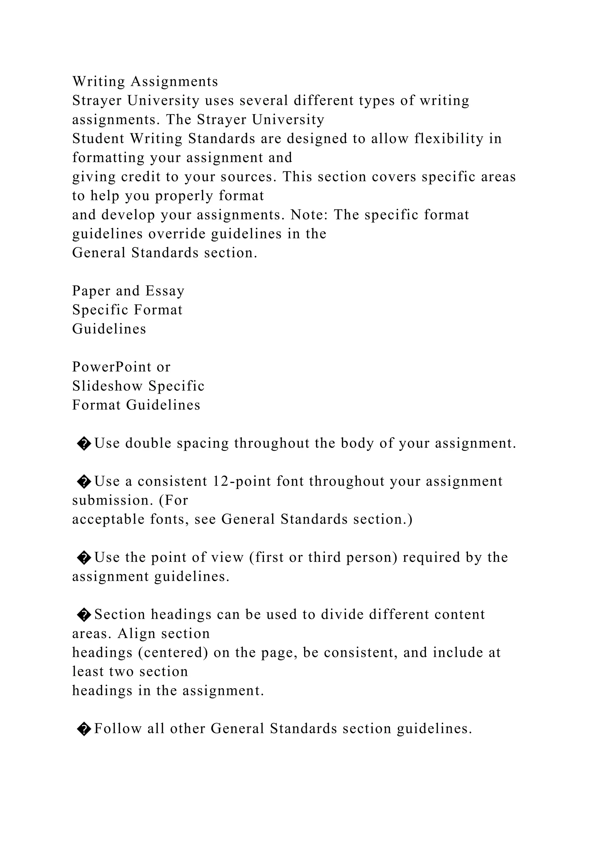Writing Assignments
Strayer University uses several different types of writing
assignments. The Strayer University
Student Writing Standards are designed to allow flexibility in
formatting your assignment and
giving credit to your sources. This section covers specific areas
to help you properly format
and develop your assignments. Note: The specific format
guidelines override guidelines in the
General Standards section.
Paper and Essay
Specific Format
Guidelines
PowerPoint or
Slideshow Specific
Format Guidelines
� Use double spacing throughout the body of your assignment.
� Use a consistent 12-point font throughout your assignment
submission. (For
acceptable fonts, see General Standards section.)
� Use the point of view (first or third person) required by the
assignment guidelines.
� Section headings can be used to divide different content
areas. Align section
headings (centered) on the page, be consistent, and include at
least two section
headings in the assignment.
� Follow all other General Standards section guidelines.
 