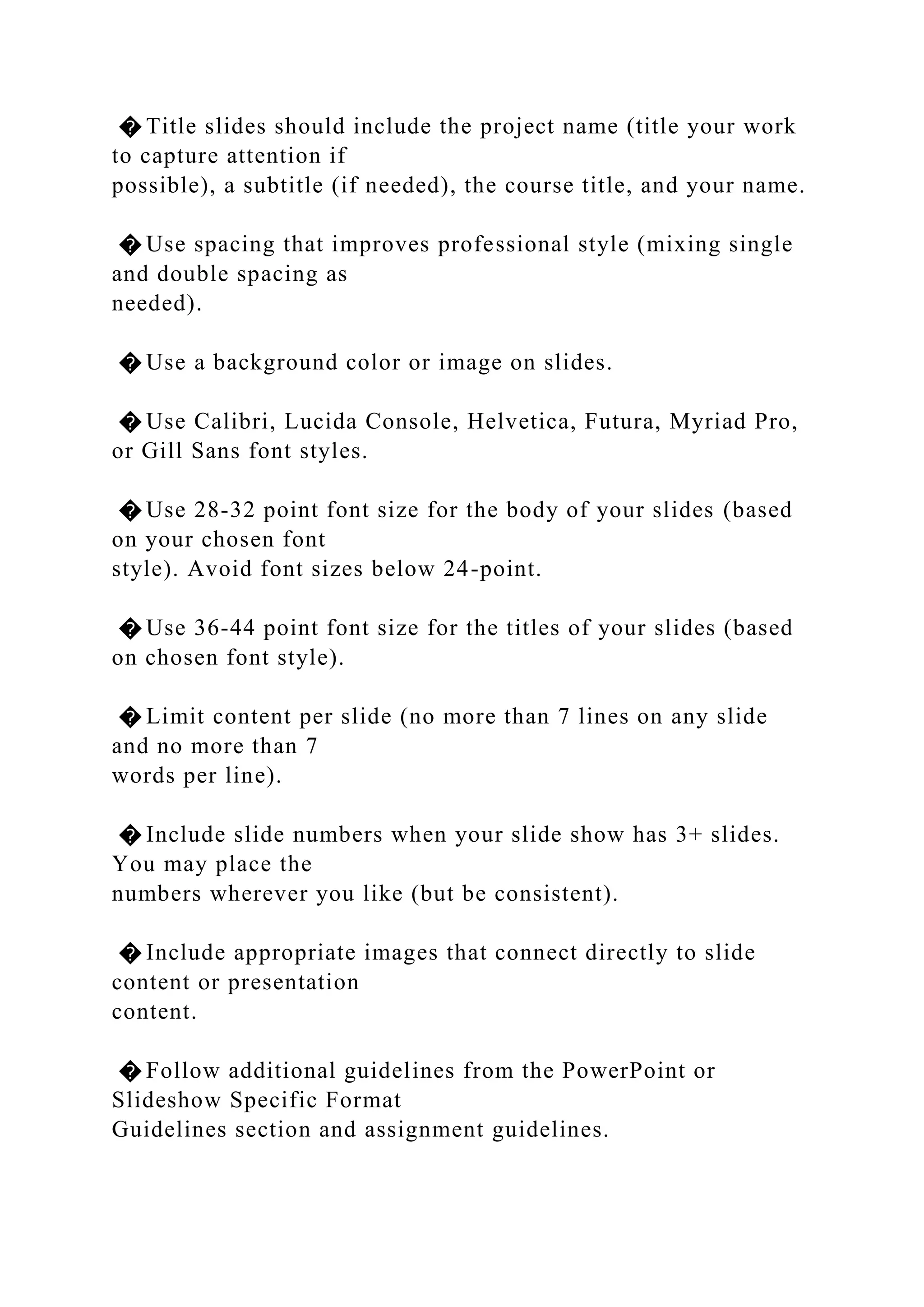 � Title slides should include the project name (title your work
to capture attention if
possible), a subtitle (if needed), the course title, and your name.
� Use spacing that improves professional style (mixing single
and double spacing as
needed).
� Use a background color or image on slides.
� Use Calibri, Lucida Console, Helvetica, Futura, Myriad Pro,
or Gill Sans font styles.
� Use 28-32 point font size for the body of your slides (based
on your chosen font
style). Avoid font sizes below 24-point.
� Use 36-44 point font size for the titles of your slides (based
on chosen font style).
� Limit content per slide (no more than 7 lines on any slide
and no more than 7
words per line).
� Include slide numbers when your slide show has 3+ slides.
You may place the
numbers wherever you like (but be consistent).
� Include appropriate images that connect directly to slide
content or presentation
content.
� Follow additional guidelines from the PowerPoint or
Slideshow Specific Format
Guidelines section and assignment guidelines.
 