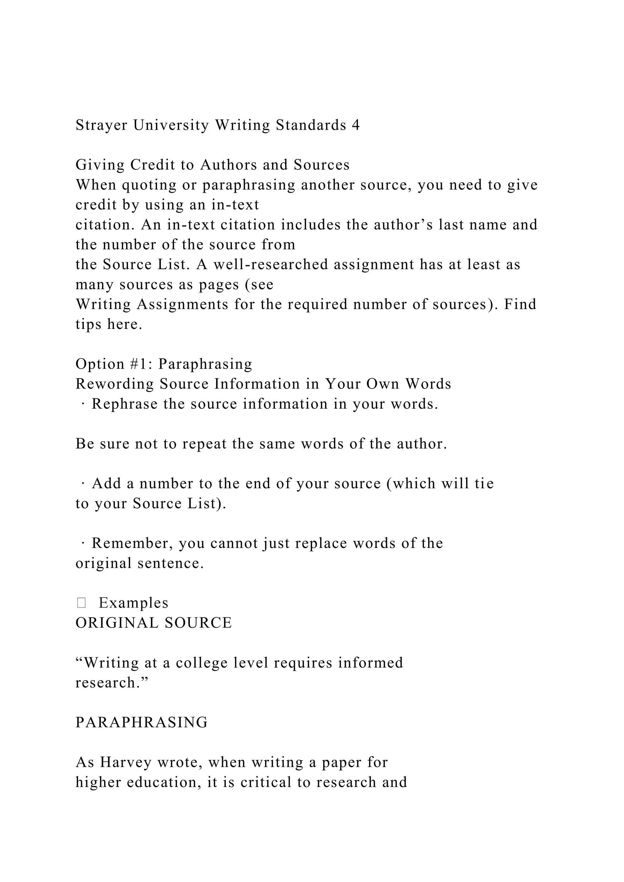 Strayer University Writing Standards 4
Giving Credit to Authors and Sources
When quoting or paraphrasing another source, you need to give
credit by using an in-text
citation. An in-text citation includes the author’s last name and
the number of the source from
the Source List. A well-researched assignment has at least as
many sources as pages (see
Writing Assignments for the required number of sources). Find
tips here.
Option #1: Paraphrasing
Rewording Source Information in Your Own Words
· Rephrase the source information in your words.
Be sure not to repeat the same words of the author.
· Add a number to the end of your source (which will tie
to your Source List).
· Remember, you cannot just replace words of the
original sentence.
ORIGINAL SOURCE
“Writing at a college level requires informed
research.”
PARAPHRASING
As Harvey wrote, when writing a paper for
higher education, it is critical to research and
 