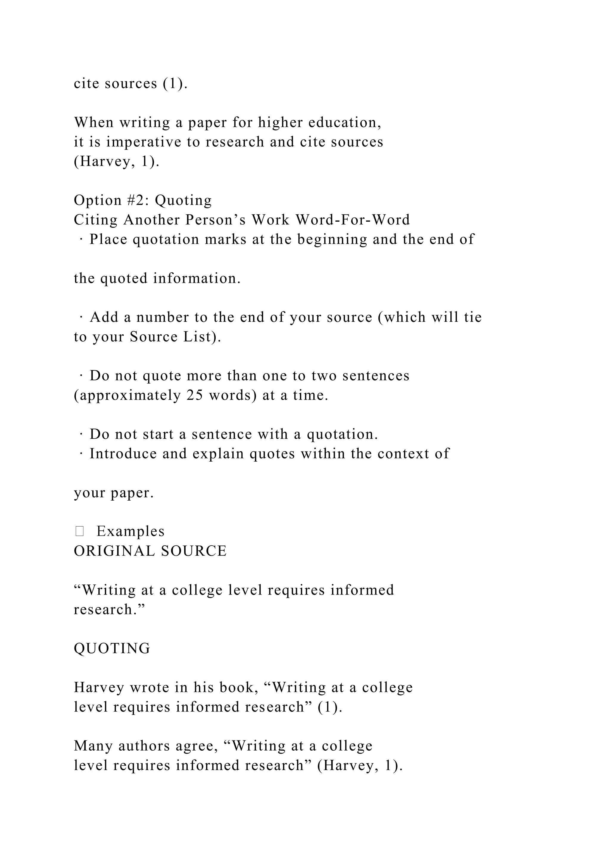cite sources (1).
When writing a paper for higher education,
it is imperative to research and cite sources
(Harvey, 1).
Option #2: Quoting
Citing Another Person’s Work Word-For-Word
· Place quotation marks at the beginning and the end of
the quoted information.
· Add a number to the end of your source (which will tie
to your Source List).
· Do not quote more than one to two sentences
(approximately 25 words) at a time.
· Do not start a sentence with a quotation.
· Introduce and explain quotes within the context of
your paper.
ORIGINAL SOURCE
“Writing at a college level requires informed
research.”
QUOTING
Harvey wrote in his book, “Writing at a college
level requires informed research” (1).
Many authors agree, “Writing at a college
level requires informed research” (Harvey, 1).
 