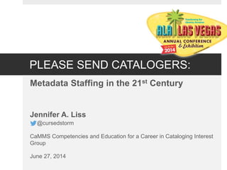 PLEASE SEND CATALOGERS:
Metadata Staffing in the 21st Century
Jennifer A. Liss
@cursedstorm
CaMMS Competencies and Education for a Career in Cataloging Interest
Group
June 27, 2014
 