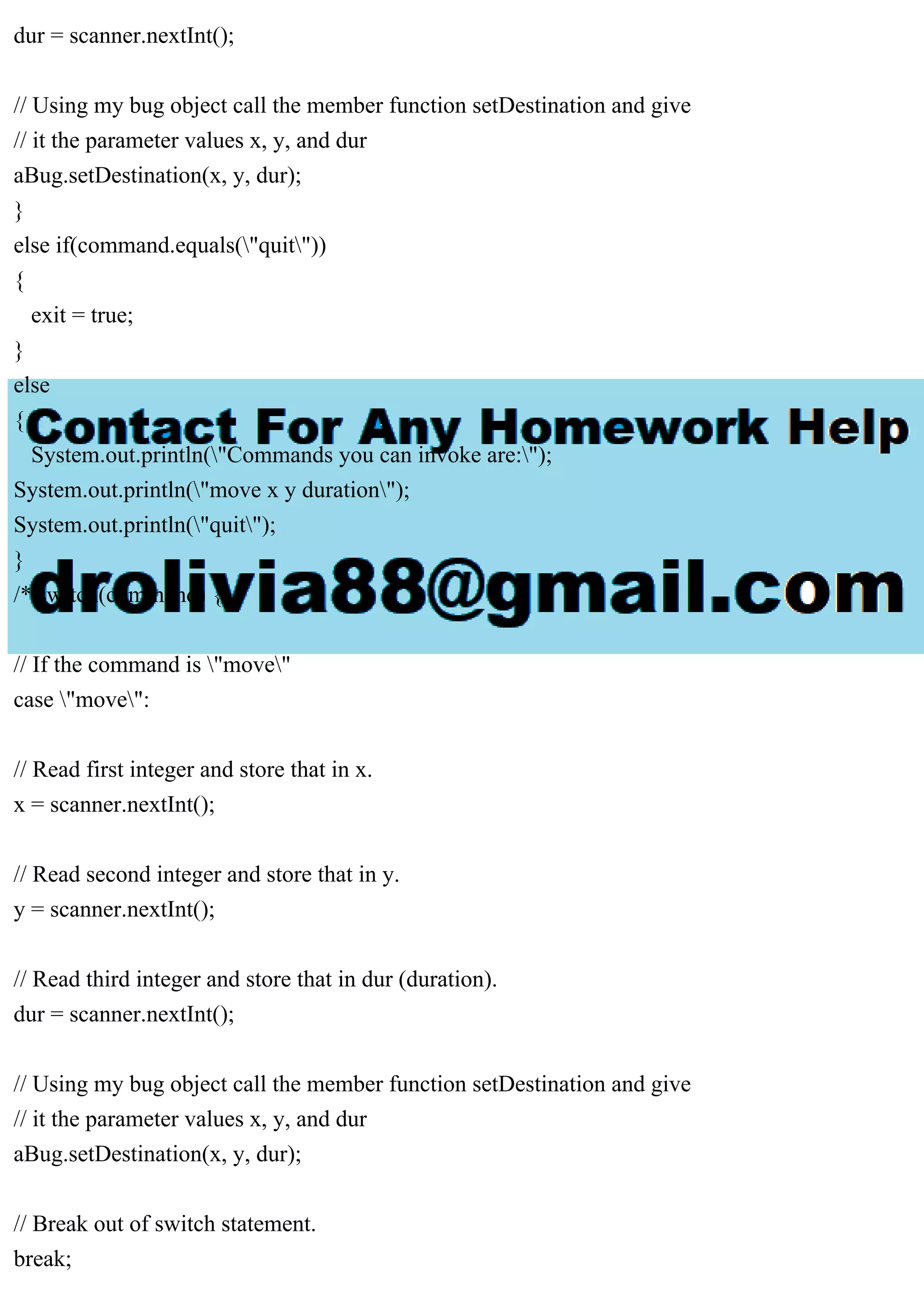 dur = scanner.nextInt();
// Using my bug object call the member function setDestination and give
// it the parameter values x, y, and dur
aBug.setDestination(x, y, dur);
}
else if(command.equals("quit"))
{
exit = true;
}
else
{
System.out.println("Commands you can invoke are:");
System.out.println("move x y duration");
System.out.println("quit");
}
/* switch(command) {
// If the command is "move"
case "move":
// Read first integer and store that in x.
x = scanner.nextInt();
// Read second integer and store that in y.
y = scanner.nextInt();
// Read third integer and store that in dur (duration).
dur = scanner.nextInt();
// Using my bug object call the member function setDestination and give
// it the parameter values x, y, and dur
aBug.setDestination(x, y, dur);
// Break out of switch statement.
break;
 