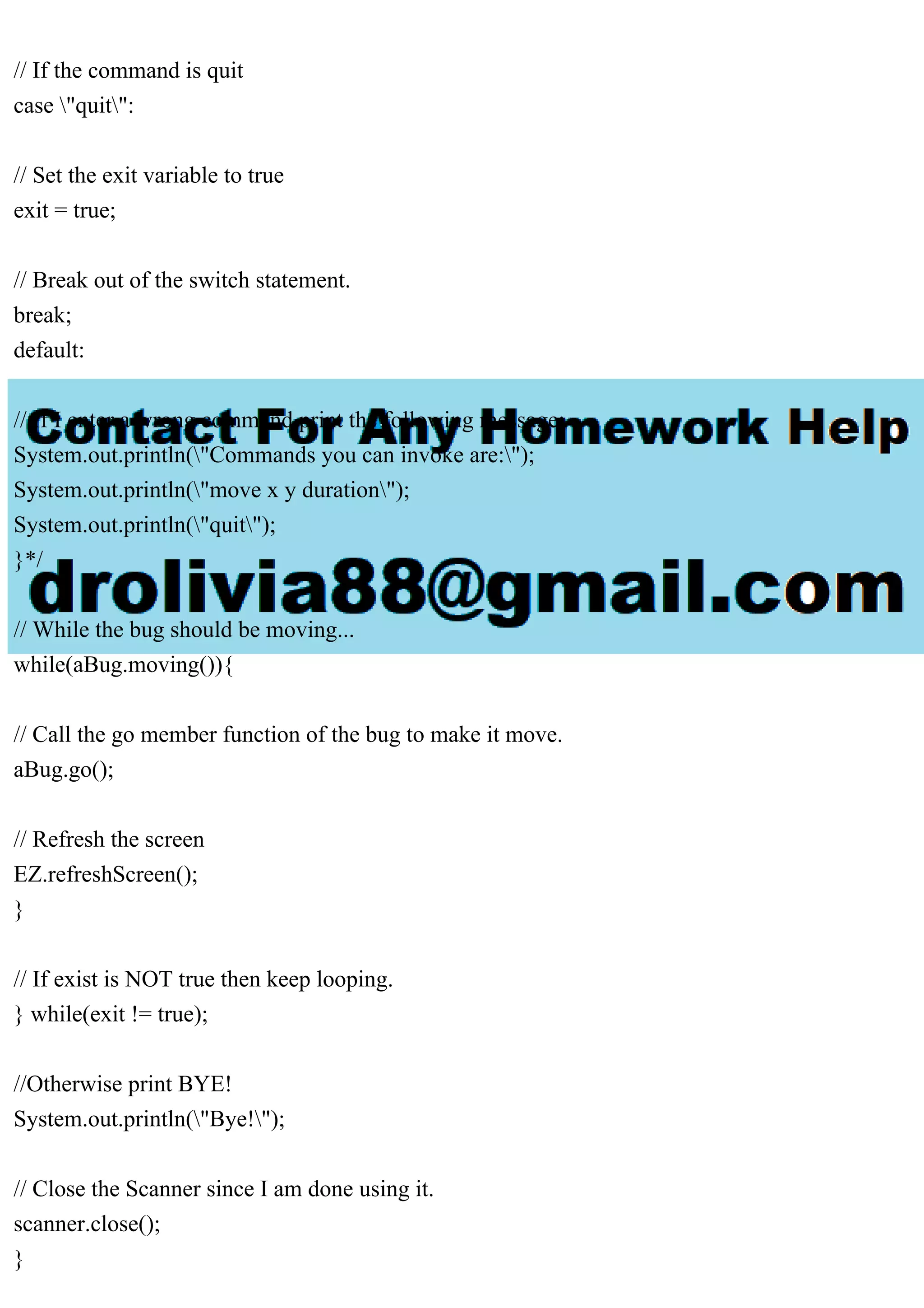 // If the command is quit
case "quit":
// Set the exit variable to true
exit = true;
// Break out of the switch statement.
break;
default:
// If I enter a wrong command print the following message:
System.out.println("Commands you can invoke are:");
System.out.println("move x y duration");
System.out.println("quit");
}*/
// While the bug should be moving...
while(aBug.moving()){
// Call the go member function of the bug to make it move.
aBug.go();
// Refresh the screen
EZ.refreshScreen();
}
// If exist is NOT true then keep looping.
} while(exit != true);
//Otherwise print BYE!
System.out.println("Bye!");
// Close the Scanner since I am done using it.
scanner.close();
}
 