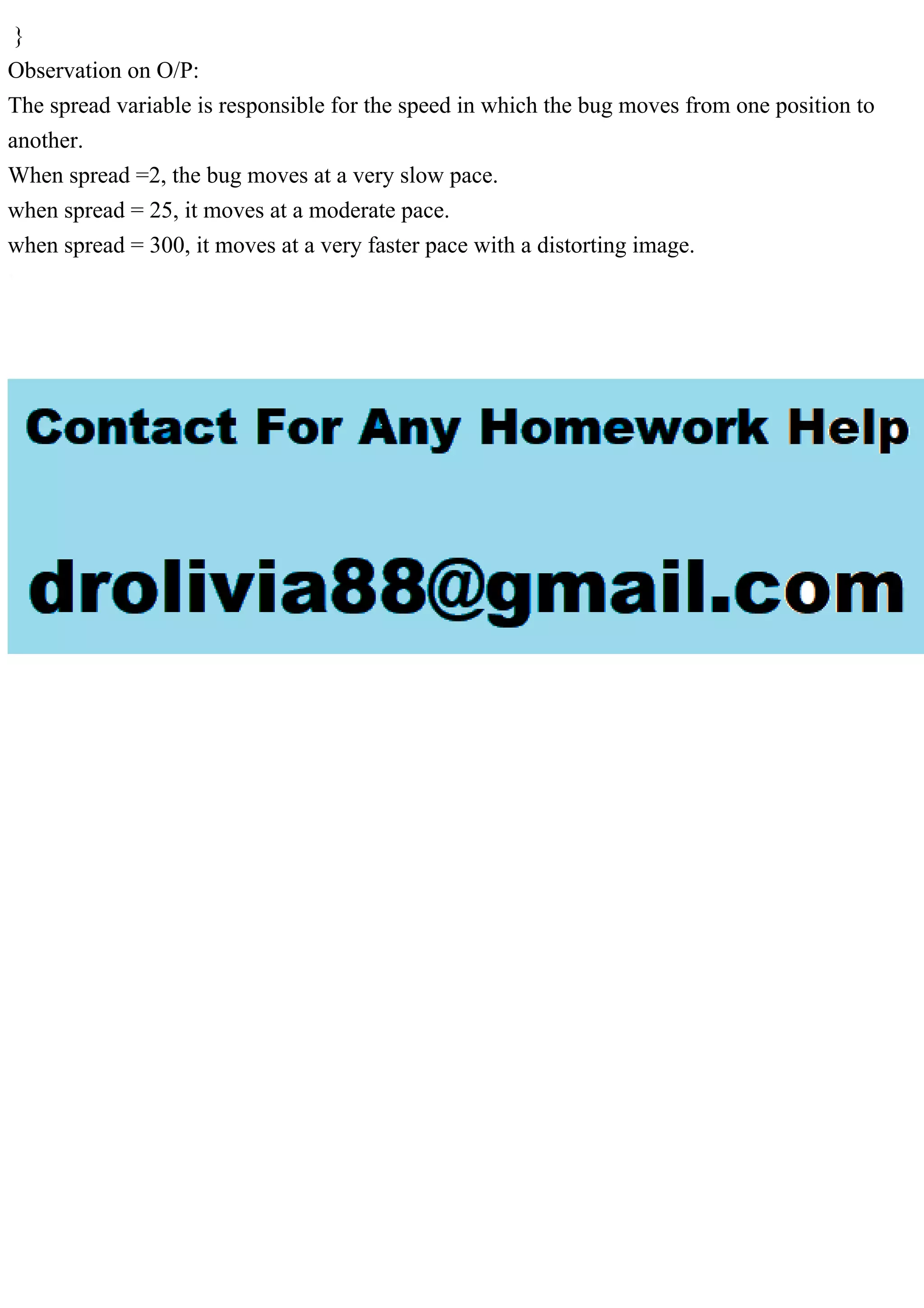}
Observation on O/P:
The spread variable is responsible for the speed in which the bug moves from one position to
another.
When spread =2, the bug moves at a very slow pace.
when spread = 25, it moves at a moderate pace.
when spread = 300, it moves at a very faster pace with a distorting image.
 