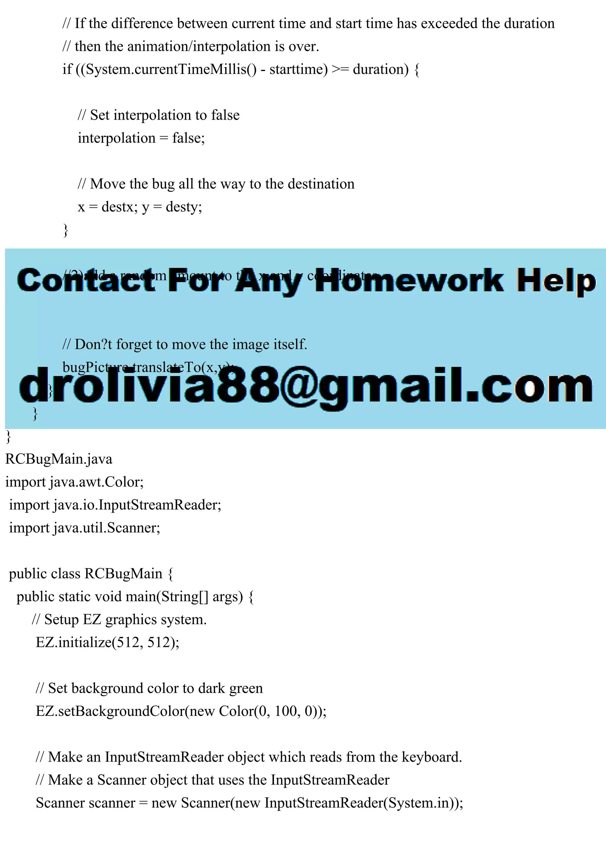 // If the difference between current time and start time has exceeded the duration
// then the animation/interpolation is over.
if ((System.currentTimeMillis() - starttime) >= duration) {
// Set interpolation to false
interpolation = false;
// Move the bug all the way to the destination
x = destx; y = desty;
}
//2)add a random amount to the x and y coordinates
// Don?t forget to move the image itself.
bugPicture.translateTo(x,y);
}
}
}
RCBugMain.java
import java.awt.Color;
import java.io.InputStreamReader;
import java.util.Scanner;
public class RCBugMain {
public static void main(String[] args) {
// Setup EZ graphics system.
EZ.initialize(512, 512);
// Set background color to dark green
EZ.setBackgroundColor(new Color(0, 100, 0));
// Make an InputStreamReader object which reads from the keyboard.
// Make a Scanner object that uses the InputStreamReader
Scanner scanner = new Scanner(new InputStreamReader(System.in));
 