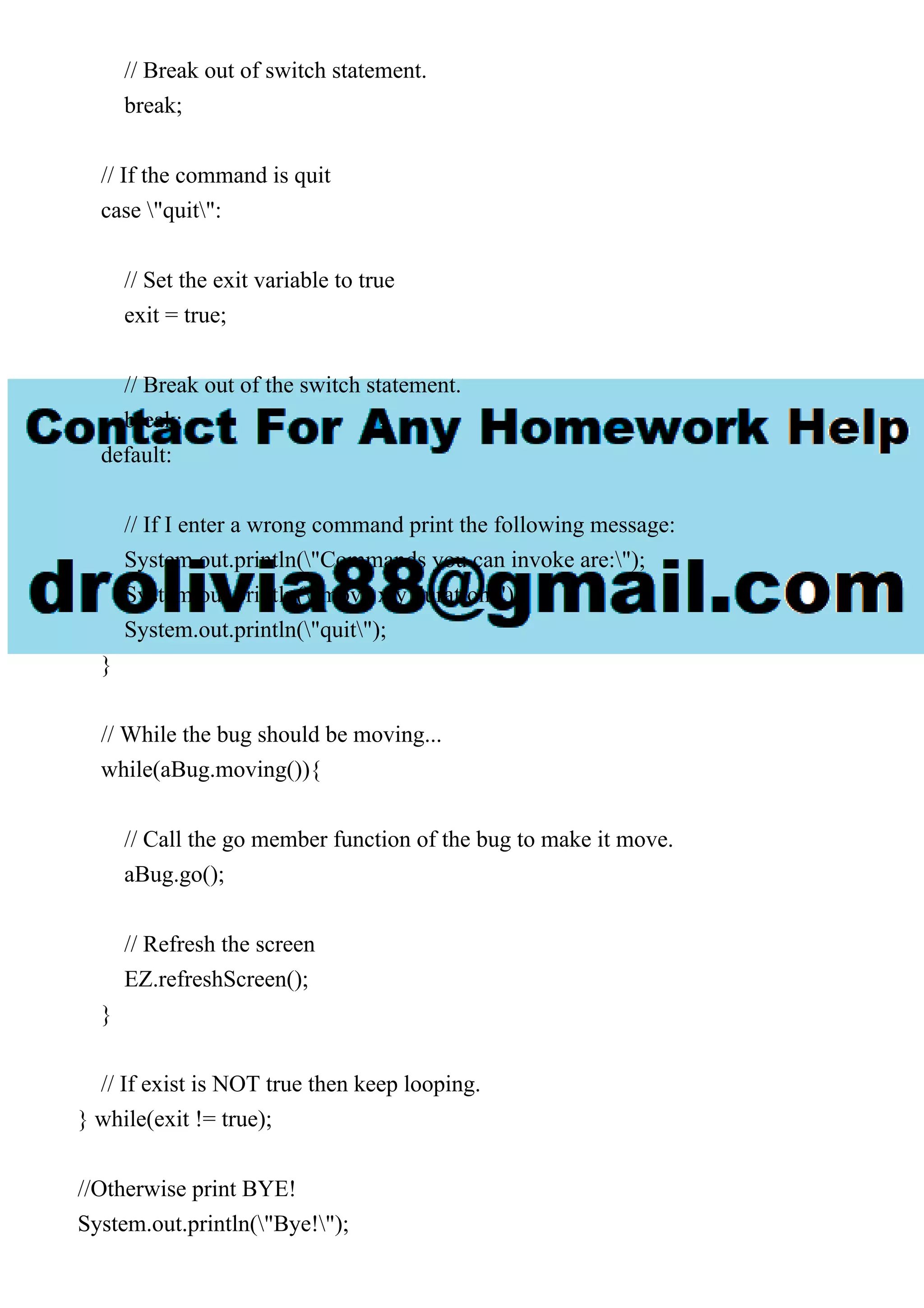 // Break out of switch statement.
break;
// If the command is quit
case "quit":
// Set the exit variable to true
exit = true;
// Break out of the switch statement.
break;
default:
// If I enter a wrong command print the following message:
System.out.println("Commands you can invoke are:");
System.out.println("move x y duration");
System.out.println("quit");
}
// While the bug should be moving...
while(aBug.moving()){
// Call the go member function of the bug to make it move.
aBug.go();
// Refresh the screen
EZ.refreshScreen();
}
// If exist is NOT true then keep looping.
} while(exit != true);
//Otherwise print BYE!
System.out.println("Bye!");
 
