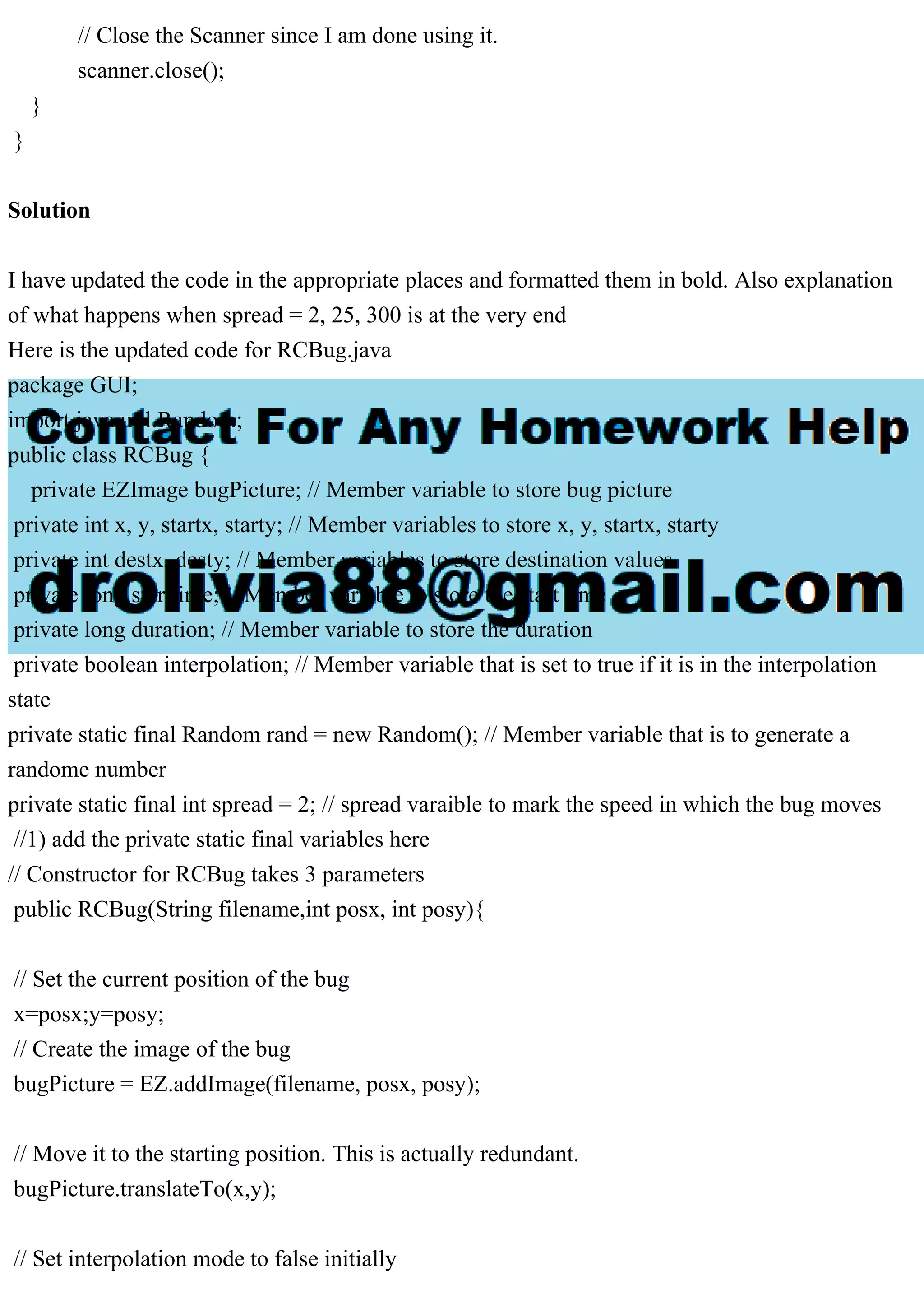 // Close the Scanner since I am done using it.
scanner.close();
}
}
Solution
I have updated the code in the appropriate places and formatted them in bold. Also explanation
of what happens when spread = 2, 25, 300 is at the very end
Here is the updated code for RCBug.java
package GUI;
import java.util.Random;
public class RCBug {
private EZImage bugPicture; // Member variable to store bug picture
private int x, y, startx, starty; // Member variables to store x, y, startx, starty
private int destx, desty; // Member variables to store destination values
private long starttime; // Member variable to store the start time
private long duration; // Member variable to store the duration
private boolean interpolation; // Member variable that is set to true if it is in the interpolation
state
private static final Random rand = new Random(); // Member variable that is to generate a
randome number
private static final int spread = 2; // spread varaible to mark the speed in which the bug moves
//1) add the private static final variables here
// Constructor for RCBug takes 3 parameters
public RCBug(String filename,int posx, int posy){
// Set the current position of the bug
x=posx;y=posy;
// Create the image of the bug
bugPicture = EZ.addImage(filename, posx, posy);
// Move it to the starting position. This is actually redundant.
bugPicture.translateTo(x,y);
// Set interpolation mode to false initially
 