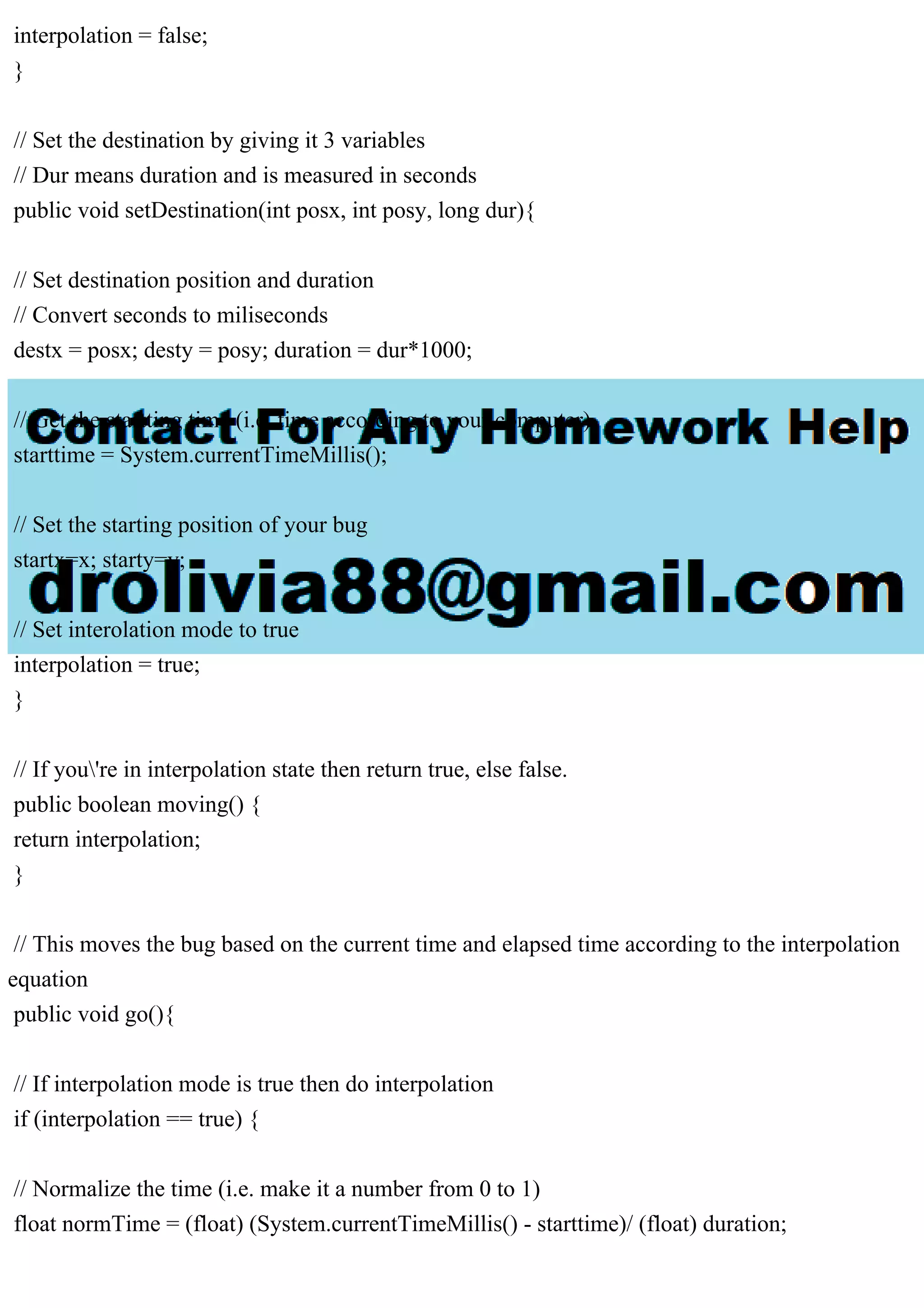 interpolation = false;
}
// Set the destination by giving it 3 variables
// Dur means duration and is measured in seconds
public void setDestination(int posx, int posy, long dur){
// Set destination position and duration
// Convert seconds to miliseconds
destx = posx; desty = posy; duration = dur*1000;
// Get the startting time (i.e. time according to your computer)
starttime = System.currentTimeMillis();
// Set the starting position of your bug
startx=x; starty=y;
// Set interolation mode to true
interpolation = true;
}
// If you're in interpolation state then return true, else false.
public boolean moving() {
return interpolation;
}
// This moves the bug based on the current time and elapsed time according to the interpolation
equation
public void go(){
// If interpolation mode is true then do interpolation
if (interpolation == true) {
// Normalize the time (i.e. make it a number from 0 to 1)
float normTime = (float) (System.currentTimeMillis() - starttime)/ (float) duration;
 