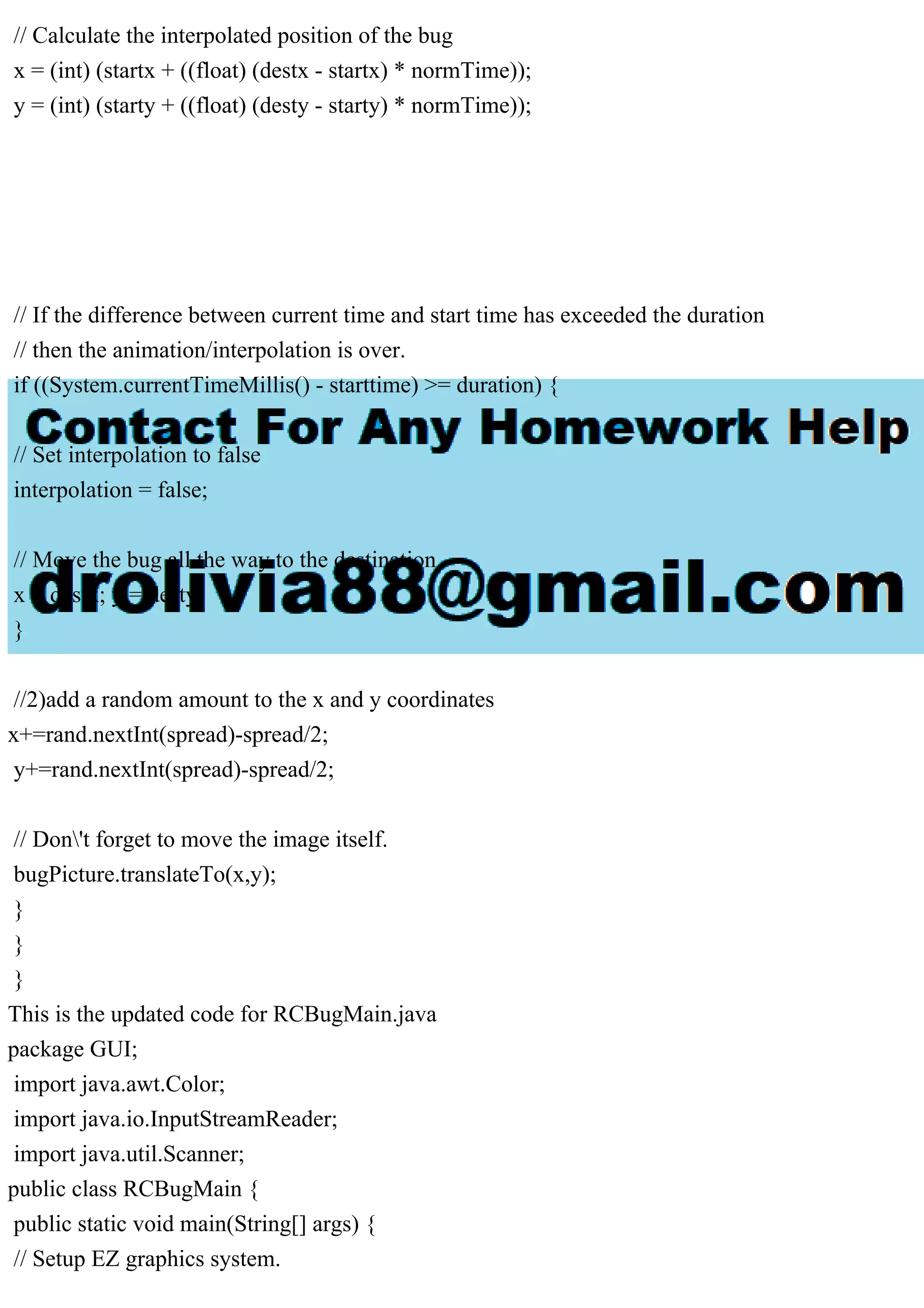 // Calculate the interpolated position of the bug
x = (int) (startx + ((float) (destx - startx) * normTime));
y = (int) (starty + ((float) (desty - starty) * normTime));
// If the difference between current time and start time has exceeded the duration
// then the animation/interpolation is over.
if ((System.currentTimeMillis() - starttime) >= duration) {
// Set interpolation to false
interpolation = false;
// Move the bug all the way to the destination
x = destx; y = desty;
}
//2)add a random amount to the x and y coordinates
x+=rand.nextInt(spread)-spread/2;
y+=rand.nextInt(spread)-spread/2;
// Don't forget to move the image itself.
bugPicture.translateTo(x,y);
}
}
}
This is the updated code for RCBugMain.java
package GUI;
import java.awt.Color;
import java.io.InputStreamReader;
import java.util.Scanner;
public class RCBugMain {
public static void main(String[] args) {
// Setup EZ graphics system.
 