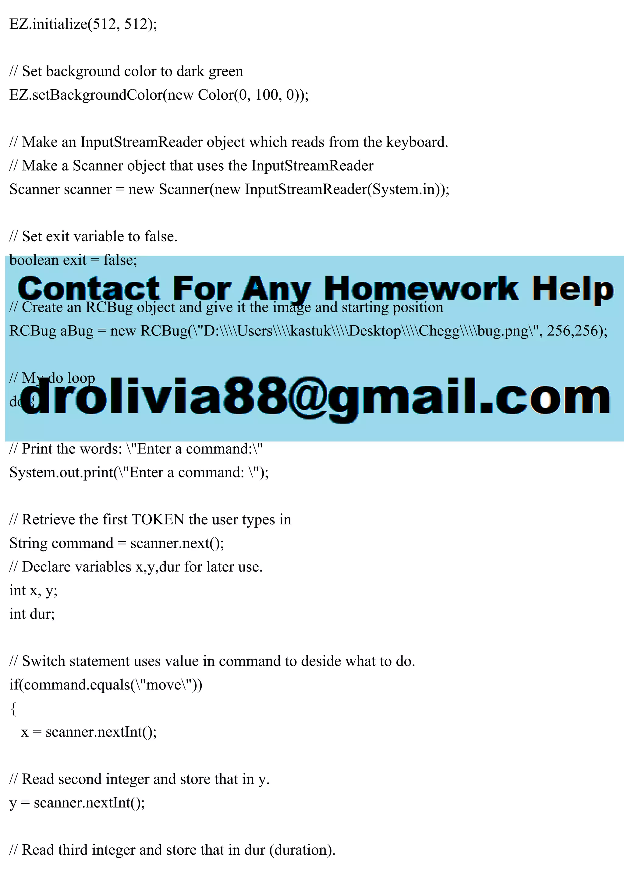 EZ.initialize(512, 512);
// Set background color to dark green
EZ.setBackgroundColor(new Color(0, 100, 0));
// Make an InputStreamReader object which reads from the keyboard.
// Make a Scanner object that uses the InputStreamReader
Scanner scanner = new Scanner(new InputStreamReader(System.in));
// Set exit variable to false.
boolean exit = false;
// Create an RCBug object and give it the image and starting position
RCBug aBug = new RCBug("D:UserskastukDesktopCheggbug.png", 256,256);
// My do loop
do {
// Print the words: "Enter a command:"
System.out.print("Enter a command: ");
// Retrieve the first TOKEN the user types in
String command = scanner.next();
// Declare variables x,y,dur for later use.
int x, y;
int dur;
// Switch statement uses value in command to deside what to do.
if(command.equals("move"))
{
x = scanner.nextInt();
// Read second integer and store that in y.
y = scanner.nextInt();
// Read third integer and store that in dur (duration).
 
