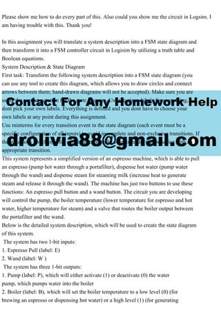Please show me how to do every part of this. Also could you show me the circuit in Logsim. I
am having trouble with this. Thank you!
In this assignment you will translate a system description into a FSM state diagram and
then transform it into a FSM controller circuit in Logisim by utilizing a truth table and
Boolean equations.
System Description & State Diagram
First task: Transform the following system description into a FSM state diagram (you
can use any tool to create this diagram, which allows you to draw circles and connect
arrows between them; hand-drawn diagrams will not be accepted). Make sure you are
using the correct notation for the state diagram. Use the given labels for everything,
dont pick your own labels. Everything is defined and you dont have to choose your
own labels at any point during this assignment.
Use minterms for every transition event in the state diagram (each event must be a
specific configuration of all inputs) to avoid incomplete and non-exclusive transitions. If
the state does not change for certain events, make sure to model this behavior with an
appropriate transition.
This system represents a simplified version of an espresso machine, which is able to pull
an espresso (pump hot water through a portafilter), dispense hot water (pump water
through the wand) and dispense steam for steaming milk (increase heat to generate
steam and release it through the wand). The machine has just two buttons to use these
functions: An espresso pull button and a wand button. The circuit you are developing
will control the pump, the boiler temperature (lower temperature for espresso and hot
water, higher temperature for steam) and a valve that routes the boiler output between
the portafilter and the wand.
Below is the detailed system description, which will be used to create the state diagram
of this system.
The system has two 1-bit inputs:
1. Espresso Pull (label: E)
2. Wand (label: W )
The system has three 1-bit outputs:
1. Pump (label: P), which will either activate (1) or deactivate (0) the water
pump, which pumps water into the boiler
2. Boiler (label: B), which will set the boiler temperature to a low level (0) (for
brewing an espresso or dispensing hot water) or a high level (1) (for generating
 