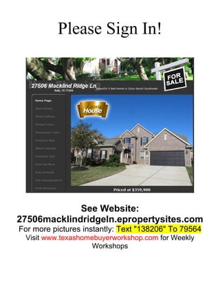 Please Sign In!

See Website:
27506macklindridgeln.epropertysites.com
For more pictures instantly: Text "138206" To 79564
Visit www.texashomebuyerworkshop.com for Weekly
Workshops

 