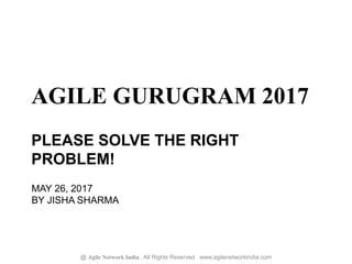 AGILE GURUGRAM 2017
@ Agile Network India , All Rights Reserved. www.agilenetworkindia.com
MAY 26, 2017
BY JISHA SHARMA
PLEASE SOLVE THE RIGHT
PROBLEM!
 