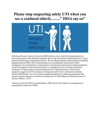 Please stop suspecting solely UTI when you
see a confused elderly…….” IDSA say-so”
Infectious Diseases Society of America (IDSA) advises not to attack the sleeping bacteria in
urine unnecessarily with antibiotics and force them to develop antimicrobial resistance or to give
patients the blessings of clostridium difficile. We are talking about the antimicrobial stewardship
program based on IDSA 2005 recommendations on asymptomatic bacteraemia (ASB)
management. It recommends for nontreatment of asymptomatic bacteriuria in patient population
except for pregnant women and patients prior to undergoing invasive urologic procedures.
Irrespective of the presence of pyuria and bacteriuria, if the patient has no local urinary
symptoms suggestive of UTI, presence of bacteriuria itself is not a valid reason to initiate
antimicrobial therapy. Now the committee updated guidelines by addressing population and
situation specific questions in relation to the presence of ASB (Infectious Diseases Society of
America (IDSA). 2019)
Takeaways from the IDSA recommendations 2005 and the 2019 update on management of
asymptomatic bacteriuria (ASB)
 