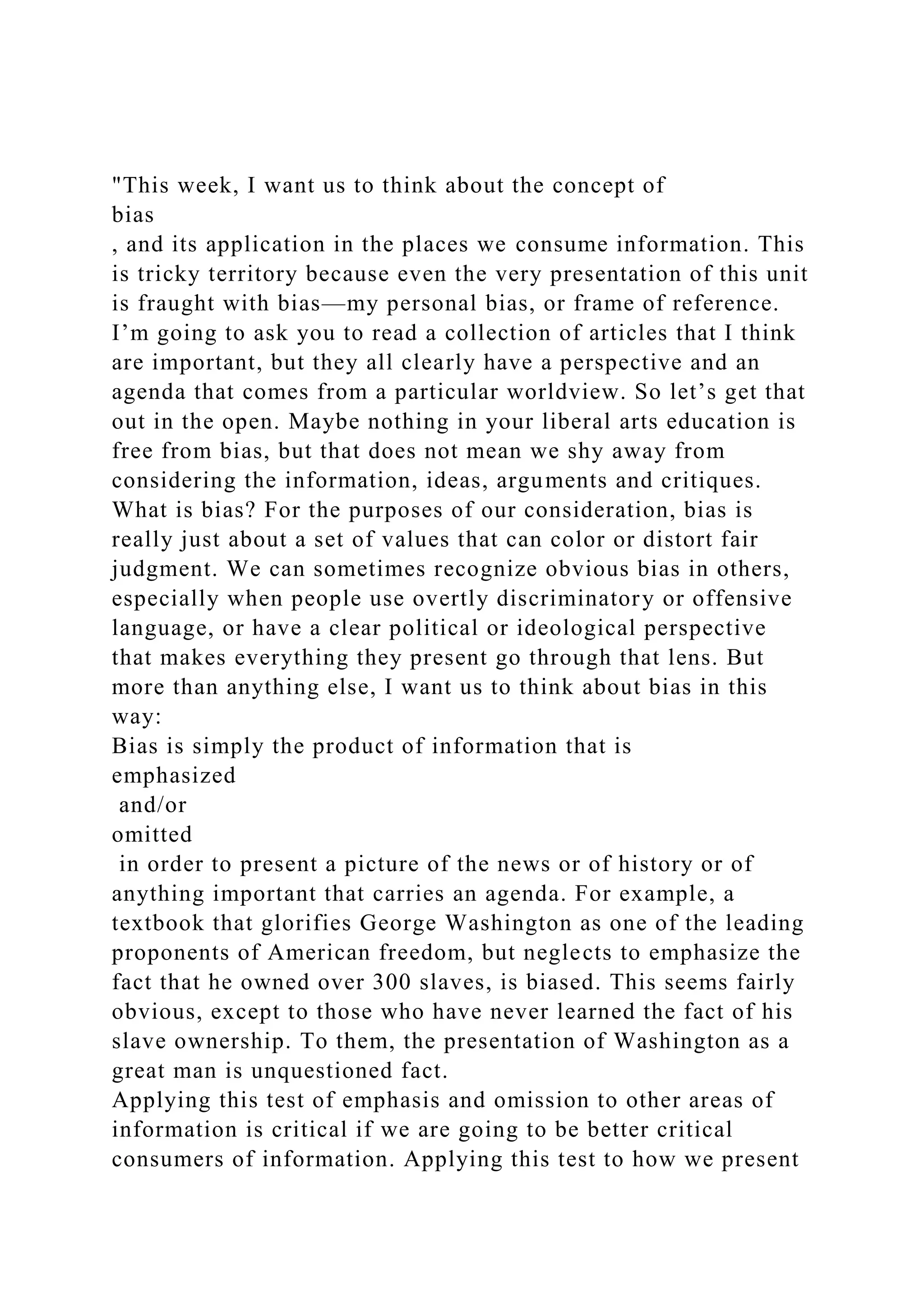 "This week, I want us to think about the concept of
bias
, and its application in the places we consume information. This
is tricky territory because even the very presentation of this unit
is fraught with bias—my personal bias, or frame of reference.
I’m going to ask you to read a collection of articles that I think
are important, but they all clearly have a perspective and an
agenda that comes from a particular worldview. So let’s get that
out in the open. Maybe nothing in your liberal arts education is
free from bias, but that does not mean we shy away from
considering the information, ideas, arguments and critiques.
What is bias? For the purposes of our consideration, bias is
really just about a set of values that can color or distort fair
judgment. We can sometimes recognize obvious bias in others,
especially when people use overtly discriminatory or offensive
language, or have a clear political or ideological perspective
that makes everything they present go through that lens. But
more than anything else, I want us to think about bias in this
way:
Bias is simply the product of information that is
emphasized
and/or
omitted
in order to present a picture of the news or of history or of
anything important that carries an agenda. For example, a
textbook that glorifies George Washington as one of the leading
proponents of American freedom, but neglects to emphasize the
fact that he owned over 300 slaves, is biased. This seems fairly
obvious, except to those who have never learned the fact of his
slave ownership. To them, the presentation of Washington as a
great man is unquestioned fact.
Applying this test of emphasis and omission to other areas of
information is critical if we are going to be better critical
consumers of information. Applying this test to how we present
 
