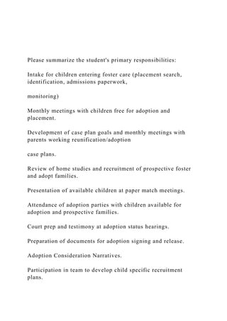 Please summarize the student's primary responsibilities:
Intake for children entering foster care (placement search,
identification, admissions paperwork,
monitoring)
Monthly meetings with children free for adoption and
placement.
Development of case plan goals and monthly meetings with
parents working reunification/adoption
case plans.
Review of home studies and recruitment of prospective foster
and adopt families.
Presentation of available children at paper match meetings.
Attendance of adoption parties with children available for
adoption and prospective families.
Court prep and testimony at adoption status hearings.
Preparation of documents for adoption signing and release.
Adoption Consideration Narratives.
Participation in team to develop child specific recruitment
plans.
 