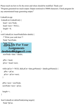 Please teach me how to fix the errors and where should be modified. Thank you!
"Program generated too much output. Output restricted to 50000 characters. Check program for
any unterminated loops generating output."
LinkedList.cpp
LinkedList::LinkedList() {
head = new Node;
head->next = NULL;
length = 0;
}
void LinkedList::insertNode(Sales dataIn) {
/* Write your code here */
Node *newNode;
Node *pCur;
Node *pPre;
newNode = new Node;
newNode->data = dataIn;
pPre = head;
pCur = head->next;
while (pCur != NULL && pCur->data.getName() < dataIn.getName()) {
pPre = pCur;
pCur = pCur->next;
}
pPre->next = newNode;
newNode->next = pCur;
length++;
}
bool LinkedList::deleteNode(string target){
Node *pCur;