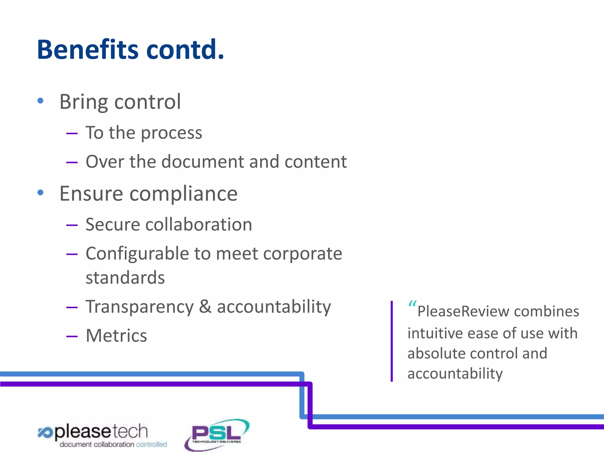 Benefits contd. 
• Bring control 
– To the process 
– Over the document and content 
• Ensure compliance 
– Secure collaboration 
– Configurable to meet corporate 
standards 
– Transparency & accountability 
– Metrics 
“PleaseReview combines 
intuitive ease of use with 
absolute control and 
accountability 
 