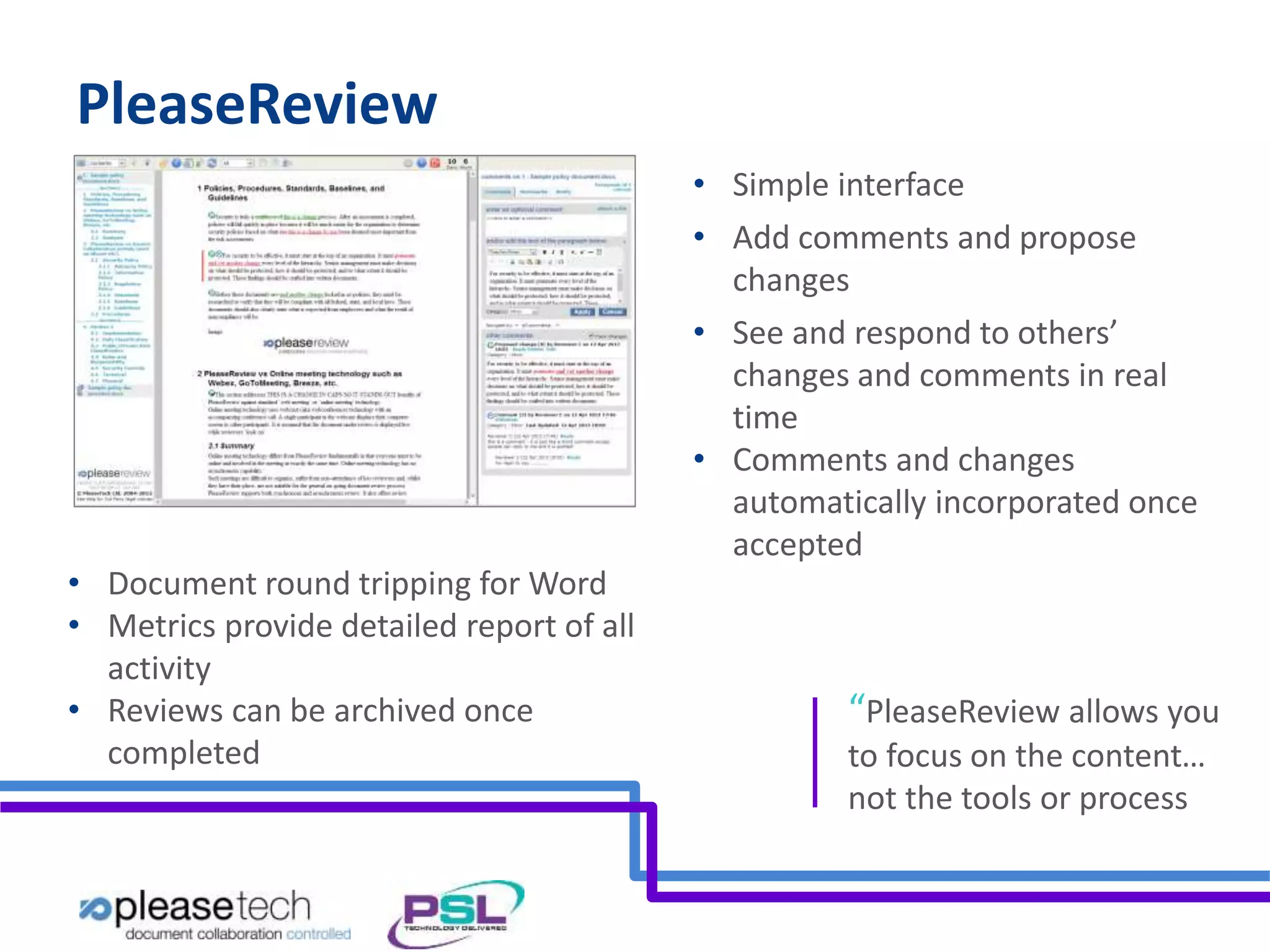 PleaseReview 
• Simple interface 
• Add comments and propose 
changes 
• See and respond to others’ 
changes and comments in real 
time 
• Comments and changes 
automatically incorporated once 
accepted 
• Document round tripping for Word 
• Metrics provide detailed report of all 
activity 
• Reviews can be archived once 
completed 
“PleaseReview allows you 
to focus on the content… 
not the tools or process 
 