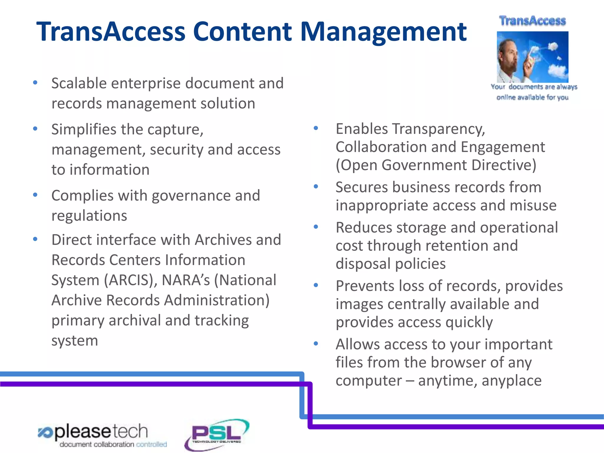 TransAccess Content Management 
• Scalable enterprise document and 
records management solution 
• Simplifies the capture, 
management, security and access 
to information 
• Complies with governance and 
regulations 
• Direct interface with Archives and 
Records Centers Information 
System (ARCIS), NARA’s (National 
Archive Records Administration) 
primary archival and tracking 
system 
• Enables Transparency, 
Collaboration and Engagement 
(Open Government Directive) 
• Secures business records from 
inappropriate access and misuse 
• Reduces storage and operational 
cost through retention and 
disposal policies 
• Prevents loss of records, provides 
images centrally available and 
provides access quickly 
• Allows access to your important 
files from the browser of any 
computer – anytime, anyplace 
 