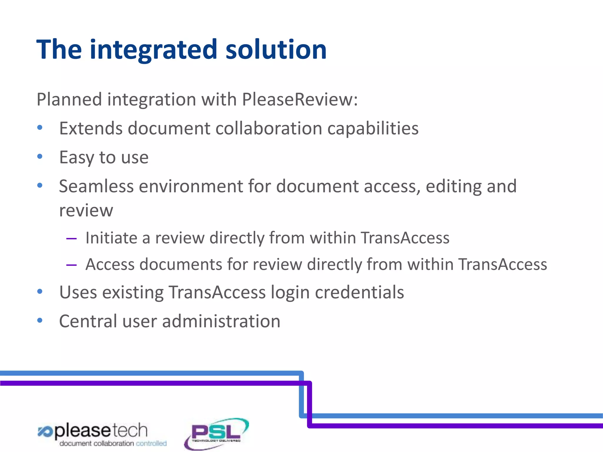 The integrated solution 
Planned integration with PleaseReview: 
• Extends document collaboration capabilities 
• Easy to use 
• Seamless environment for document access, editing and 
review 
– Initiate a review directly from within TransAccess 
– Access documents for review directly from within TransAccess 
• Uses existing TransAccess login credentials 
• Central user administration 
 