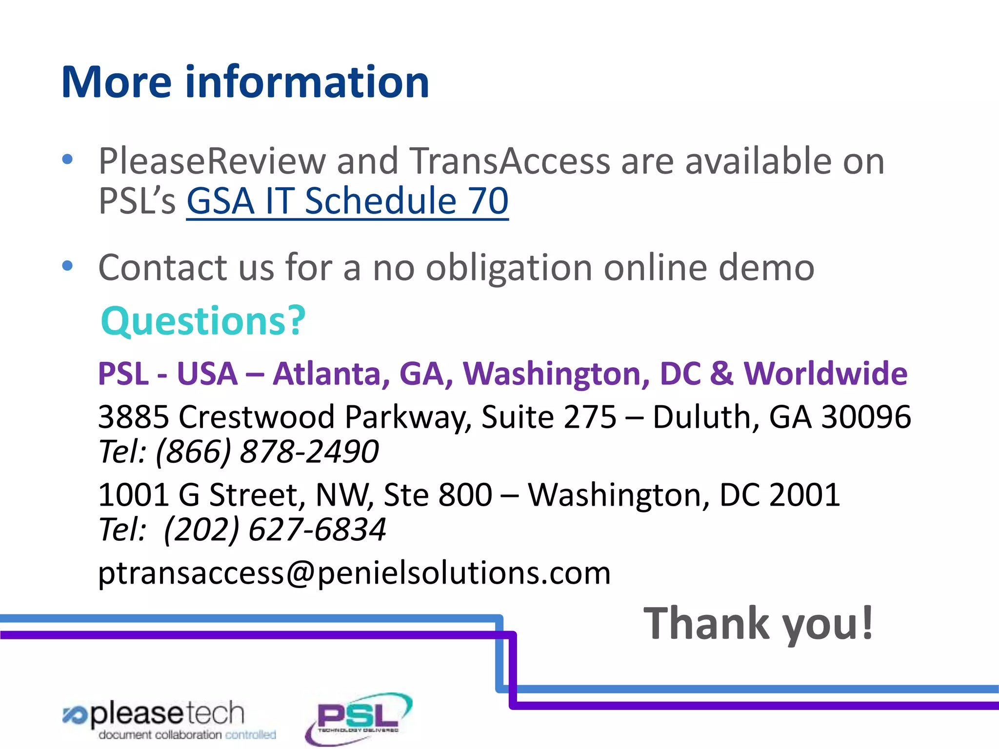 More information 
• PleaseReview and TransAccess are available on 
PSL’s GSA IT Schedule 70 
• Contact us for a no obligation online demo 
Questions? 
PSL - USA – Atlanta, GA, Washington, DC & Worldwide 
3885 Crestwood Parkway, Suite 275 – Duluth, GA 30096 
Tel: (866) 878-2490 
1001 G Street, NW, Ste 800 – Washington, DC 2001 
Tel: (202) 627-6834 
ptransaccess@penielsolutions.com 
Thank you! 
