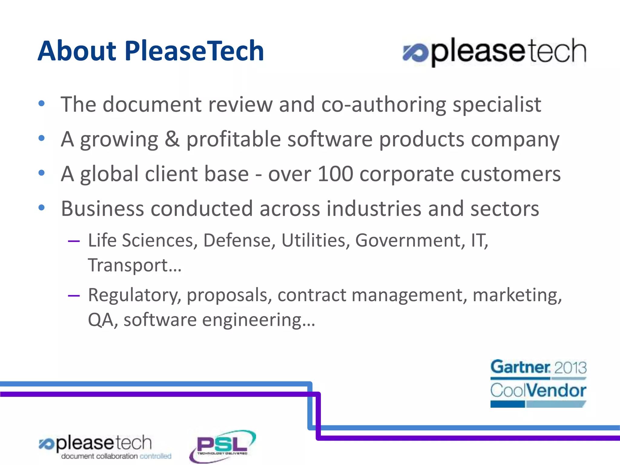 About PleaseTech 
• The document review and co-authoring specialist 
• A growing & profitable software products company 
• A global client base - over 100 corporate customers 
• Business conducted across industries and sectors 
– Life Sciences, Defense, Utilities, Government, IT, 
Transport… 
– Regulatory, proposals, contract management, marketing, 
QA, software engineering… 
 