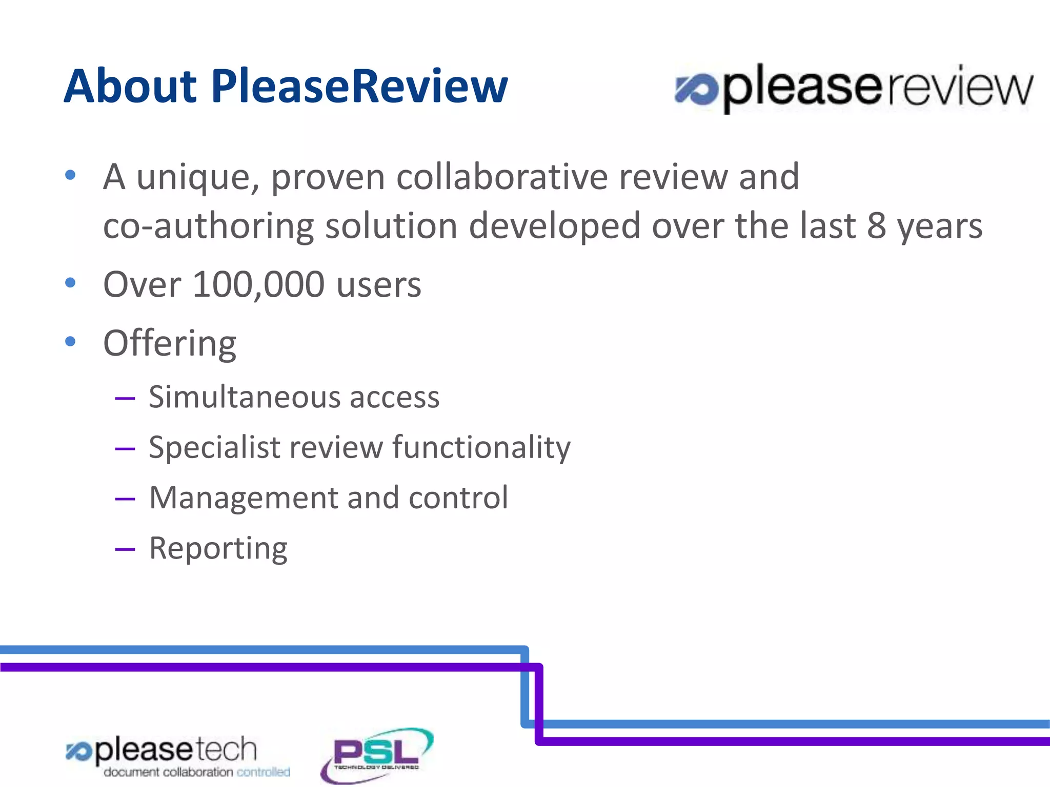 About PleaseReview 
• A unique, proven collaborative review and 
co-authoring solution developed over the last 8 years 
• Over 100,000 users 
• Offering 
– Simultaneous access 
– Specialist review functionality 
– Management and control 
– Reporting 
 
