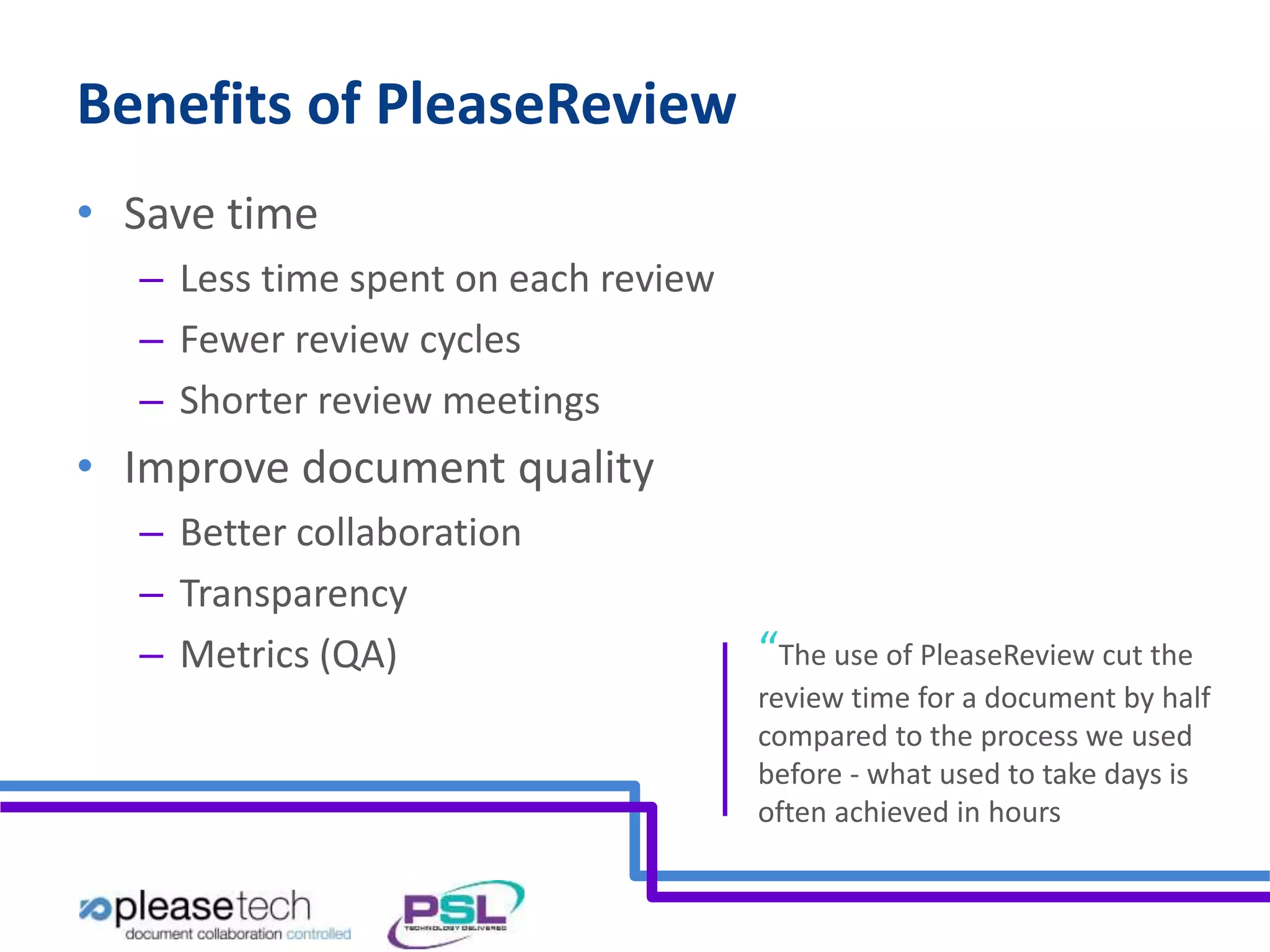 Benefits of PleaseReview 
• Save time 
– Less time spent on each review 
– Fewer review cycles 
– Shorter review meetings 
• Improve document quality 
– Better collaboration 
– Transparency 
– Metrics (QA) “The use of PleaseReview cut the 
review time for a document by half 
compared to the process we used 
before - what used to take days is 
often achieved in hours 
 