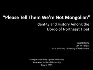 “Please Tell Them We’re Not Mongolian”
Identity and History Among the
Dordo of Northeast Tibet
Gerald Roche
DECRA Fellow,
Asia Institute, University of Melbourne
Mongolian Studies Open Conference
Australian National University
Nov 3, 2015
 