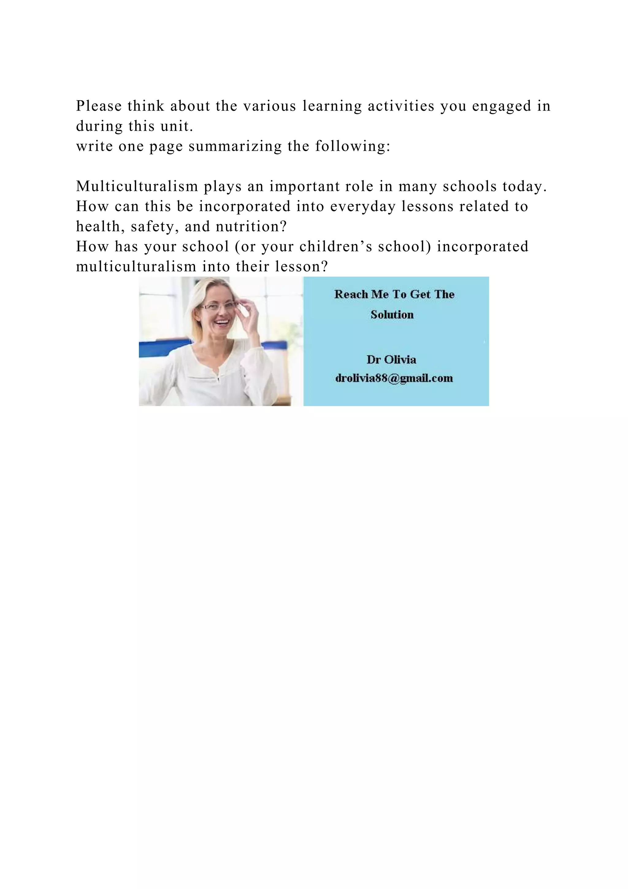 Please think about the various learning activities you engaged in
during this unit.
write one page summarizing the following:
Multiculturalism plays an important role in many schools today.
How can this be incorporated into everyday lessons related to
health, safety, and nutrition?
How has your school (or your children’s school) incorporated
multiculturalism into their lesson?