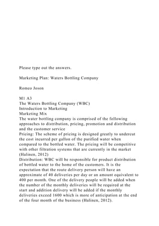 Please type out the answers.
Marketing Plan: Waters Bottling Company
Romeo Joson
M1 A3
The Waters Bottling Company (WBC)
Introduction to Marketing
Marketing Mix
The water bottling company is comprised of the following
approaches to distribution, pricing, promotion and distribution
and the customer service
Pricing: The scheme of pricing is designed greatly to undercut
the cost incurred per gallon of the purified water when
compared to the bottled water. The pricing will be competitive
with other filtration systems that are currently in the market
(Halinen, 2012)
Distribution: WBC will be responsible for product distribution
of bottled water to the home of the customers. It is the
expectation that the route delivery person will have an
approximate of 40 deliveries per day or an amount equivalent to
400 per month. One of the delivery people will be added when
the number of the monthly deliveries will be required at the
start and addition delivery will be added if the monthly
deliveries exceed 1600 which is more of anticipation at the end
of the four month of the business (Halinen, 2012).
 
