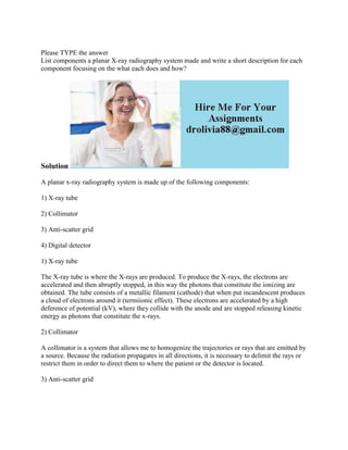 Please TYPE the answer
List components a planar X-ray radiography system made and write a short description for each
component focusing on the what each does and how?
Solution
A planar x-ray radiography system is made up of the following components:
1) X-ray tube
2) Collimator
3) Anti-scatter grid
4) Digital detector
1) X-ray tube
The X-ray tube is where the X-rays are produced. To produce the X-rays, the electrons are
accelerated and then abruptly stopped, in this way the photons that constitute the ionizing are
obtained. The tube consists of a metallic filament (cathode) that when put incandescent produces
a cloud of electrons around it (termiionic effect). These electrons are accelerated by a high
deference of potential (kV), where they collide with the anode and are stopped releasing kinetic
energy as photons that constitute the x-rays.
2) Collimator
A collimator is a system that allows me to homogenize the trajectories or rays that are emitted by
a source. Because the radiation propagates in all directions, it is necessary to delimit the rays or
restrict them in order to direct them to where the patient or the detector is located.
3) Anti-scatter grid
 