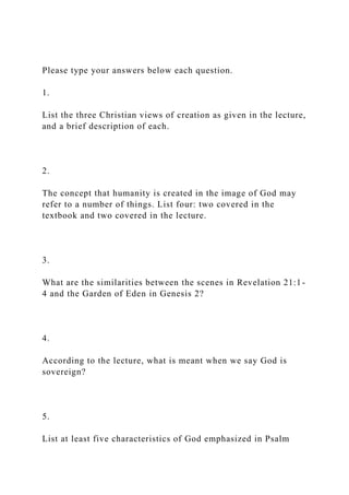 Please type your answers below each question.
1.
List the three Christian views of creation as given in the lecture,
and a brief description of each.
2.
The concept that humanity is created in the image of God may
refer to a number of things. List four: two covered in the
textbook and two covered in the lecture.
3.
What are the similarities between the scenes in Revelation 21:1-
4 and the Garden of Eden in Genesis 2?
4.
According to the lecture, what is meant when we say God is
sovereign?
5.
List at least five characteristics of God emphasized in Psalm
 