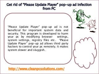 Get rid of “Please Update Player” pop-up ad infection
from PC

“Please Update Player” pop-up ad is not
beneficial for important system data and
security. This program is developed to harm
your pc by modifying browser
settings,
system settings, registry files etc. “Please
Update Player” pop-up ad allows third party
hackers to control your pc remotely. It makes
system slower and sluggish.

http://www.cleanpcsolutions.com/

 
