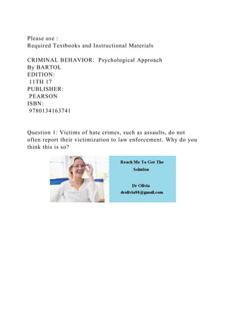 Please use :
Required Textbooks and Instructional Materials
CRIMINAL BEHAVIOR: Psychological Approach
By BARTOL
EDITION:
11TH 17
PUBLISHER:
PEARSON
ISBN:
9780134163741
Question 1: Victims of hate crimes, such as assaults, do not
often report their victimization to law enforcement. Why do you
think this is so?
 