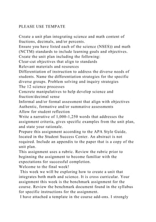PLEASE USE TEMPATE
Create a unit plan integrating science and math content of
fractions, decimals, and/or percents.
Ensure you have listed each of the science (NSES)) and math
(NCTM) standards to include learning goals and objectives.
Create the unit plan including the following:
Clear-cut objectives that align to standards
Relevant materials and resources
Differentiation of instruction to address the diverse needs of
students. Name the differentiation strategies for the specific
diverse groups. Problem solving and inquiry strategies
The 12 science processes
Concrete manipulatives to help develop science and
fraction/decimal sense
Informal and/or formal assessment that align with objectives
Authentic, formative and/or summative assessments
Allow for student reflection
Write a narrative of 1,000-1,250 words that addresses the
assignment criteria, gives specific examples from the unit plan,
and state your rationale.
Prepare this assignment according to the APA Style Guide,
located in the Student Success Center. An abstract is not
required. Include an appendix to the paper that is a copy of the
unit plan.
This assignment uses a rubric. Review the rubric prior to
beginning the assignment to become familiar with the
expectations for successful completion.
Welcome to the final week!
This week we will be exploring how to create a unit that
integrates both math and science. It is cross curricular. Your
assignment this week is the benchmark assignment for the
course. Review the benchmark document found in the syllabus
for specific instructions for the assignment.
I have attached a template in the course add-ons. I strongly
 