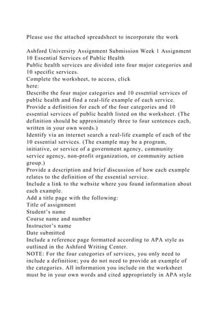 Please use the attached spreadsheet to incorporate the work
Ashford University Assignment Submission Week 1 Assignment
10 Essential Services of Public Health
Public health services are divided into four major categories and
10 specific services.
Complete the worksheet, to access, click
here:
Describe the four major categories and 10 essential services of
public health and find a real-life example of each service.
Provide a definition for each of the four categories and 10
essential services of public health listed on the worksheet. (The
definition should be approximately three to four sentences each,
written in your own words.)
Identify via an internet search a real-life example of each of the
10 essential services. (The example may be a program,
initiative, or service of a government agency, community
service agency, non-profit organization, or community action
group.)
Provide a description and brief discussion of how each example
relates to the definition of the essential service.
Include a link to the website where you found information about
each example.
Add a title page with the following:
Title of assignment
Student’s name
Course name and number
Instructor’s name
Date submitted
Include a reference page formatted according to APA style as
outlined in the Ashford Writing Center.
NOTE: For the four categories of services, you only need to
include a definition; you do not need to provide an example of
the categories. All information you include on the worksheet
must be in your own words and cited appropriately in APA style
 